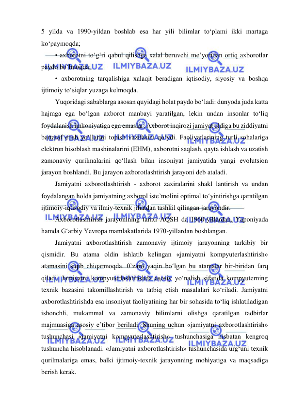  
 
5 yilda va 1990-yildan boshlab esa har yili bilimlar to‘plami ikki martaga 
ko‘paymoqda;  
• axborotni to‘g‘ri qabul qilishga xalal beruvchi me’yoridan ortiq axborotlar 
paydo bo‘lmoqda;  
• axborotning tarqalishiga xalaqit beradigan iqtisodiy, siyosiy va boshqa 
ijtimoiy to‘siqlar yuzaga kelmoqda.  
Yuqoridagi sabablarga asosan quyidagi holat paydo bo‘ladi: dunyoda juda katta 
hajmga ega bo‘lgan axborot manbayi yaratilgan, lekin undan insonlar to‘liq 
foydalanish imkoniyatiga ega emaslar. Axborot inqirozi jamiyat oldiga bu ziddiyatni 
bartaraf etish yo‘llarini topish vazifasini qo‘ydi. Faoliyatlarining turli sohalariga 
elektron hisoblash mashinalarini (EHM), axborotni saqlash, qayta ishlash va uzatish 
zamonaviy qurilmalarini qo‘llash bilan insoniyat jamiyatida yangi evolutsion 
jarayon boshlandi. Bu jarayon axborotlashtirish jarayoni deb ataladi.  
Jamiyatni axborotlashtirish - axborot zaxiralarini shakl lantirish va undan 
foydalangan holda jamiyatning axborol iste’molini optimal to‘yintirishga qaratilgan 
ijtimoiy-iqtisodiy va ilmiy-texnik jihatdan tashkil qilingan jarayondir.  
Axborotlashtirish jarayonining tarixi AQSH da 1960-yillardan, Yaponiyada 
hamda G‘arbiy Yevropa mamlakatlarida 1970-yillardan boshlangan.  
Jamiyatni axborotlashtirish zamonaviy ijtimoiy jarayonning tarkibiy bir 
qismidir. Bu atama oldin ishlatib kelingan «jamiyatni kompyuterlashtirish» 
atamasini siqib chiqarmoqda. 0`zaro yaqin bo‘lgan bu atamalar bir-biridan farq 
qiladi. Jamiyatni kompyuterlashtirishda asosiy yo‘nalish sifatida kompyuterning 
texnik bazasini takomillashtirish va tatbiq etish masalalari ko‘riladi. Jamiyatni 
axborotlashtirishda esa insoniyat faoliyatining har bir sohasida to‘liq ishlatiladigan 
ishonchli, mukammal va zamonaviy bilimlarni olishga qaratilgan tadbirlar 
majmuasiga asosiy e’tibor beriladi. Shuning uchun «jamiyatni axborotlashtirish» 
tushunchasi «jamiyatni kompyuterlashtirish» tushunchasiga nisbatan kengroq 
tushuncha hisoblanadi. «Jamiyatni axborotlashtirish» tushunchasida urg‘uni texnik 
qurilmalariga emas, balki ijtimoiy-texnik jarayonning mohiyatiga va maqsadiga 
berish kerak.  
