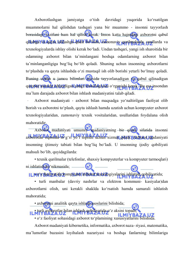  
 
Axborotlashgan 
jamiyatga 
o‘tish 
davridagi 
yuqorida 
ko‘rsatilgan 
muammolarni hal qilishdan tashqari yana bir muammo - insonni tayyorlash 
borasidagi vazifani ham hal qilish kerak. Inson katta hajmdagi axborotni qabul 
qilishga va qayta ishlashga qodir bo‘lishi, zamonaviy qurilmalarda, usullarda va 
texnologiyalarda ishlay olishi kerak bo‘ladi. Undan tashqari, yangi ish sharoitida bir 
odamning axborot bilan ta’minlangani boshqa odamlarning axborot bilan 
ta’minlanganligiga bog‘liq bo‘lib qoladi. Shuning uchun insonning axborotlarni 
to‘plashda va qayta ishlashda o‘zi mustaqil ish olib borishi yetarli bo‘lmay qoladi. 
Buning uchun u jamoa bilimlari asosida tayyorlanadigan va qabul qilinadigan 
qarorlar asosida ishlaydigan yangi texnologiyani o‘rganishi kerak. Bu esa insondan 
ma’lum darajada axborot bilan ishlash madaniyatini talab qiladi.  
Axborot madaniyati - axborot bilan maqsadga yo‘naltirilgan faoliyat olib 
borish va axborotni to‘plash, qayta ishlash hamda uzatish uchun kompyuter axborot 
texnologiyalaridan, zamonaviy texnik vositalaridan, usullaridan foydalana olish 
mahoratidir.  
Axborot madaniyati umumiy madaniyatning bir qismi sifatida insonni 
axborotlar oqimida to‘g‘ri yo‘l topishi uchun xizmat qiladi. Axborot madaniyati 
insonning ijtimoiy tabiati bilan bog‘liq bo‘ladi. U insonning ijodiy qobiliyati 
mahsuli bo‘lib, quyidagilarda:  
• texnik qurilmalar (telefonlar, shaxsiy kompyuterlar va kompyuter tarmoqlari) 
ni ishlatish ko‘nikmasida;  
• o‘z faoliyatida kompyuter axborot texnologiyalarini ishlatish qobiliyatida;  
• turli manbalar (davriy nashrlar va elektron kommuni- kasiyalar)dan 
axborotlarni olish, uni kerakli shaklda ko‘rsatish hamda samarali ishlatish 
mahoratida;  
• axborotni analitik qayta ishlash asoslarini bilishida;  
• turli axborotlar bilan ishlash qobiliyatida o‘z aksini topadi;  
• o‘z faoliyat sohasidagi axborot to‘plamining xususiyatlarini bilishida.  
Axborot madaniyati kibernetika, informatika, axborot naza- riyasi, matematika, 
ma’lumotlar bazasini loyihalash nazariyasi va boshqa fanlarning bilimlariga 
