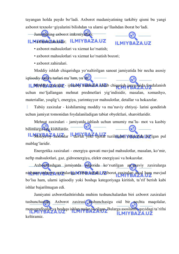  
 
tayangan holda paydo bo‘ladi. Axborot madaniyatining tarkibiy qismi bu yangi 
axborot texnolo¬giyalarini bilishdan va ularni qo‘llashdan iborat bo‘ladi.  
Jamiyatning axborot imkoniyatlari:  
• axborot zaxiralar; 
• axborot mahsulotlari va xizmat ko‘rsatish;  
• axborot mahsulotlari va xizmat ko‘rsatish bozori;  
• axborot zahiralari.  
Moddiy ishlab chiqarishga yo‘naltirilgan sanoat jamiyatida bir necha asosiy 
iqtisodiy zaxira turlari ma’lum, ya’ni:  
Moddiy zaxiralar - ijtimoiy mahsulot ishlab chiqarish jarayonida foydalanish 
uchun mo‘ljallangan mehnat predmetlari yig‘indisidir, masalan, xomashyo, 
materiallar, yoqilg‘i, energiya, yarimtayyor mahsulotlar, detallar va hokazolar.  
Tabiiy zaxiralar - kishilarning moddiy va ma’naviy ehtiyoj- larini qondirish 
uchun jamiyat tomonidan foydalaniladigan tabiat obyektlari, sharoitlaridir.  
Mehnat zaxiralari - jamiyatda ishlash uchun umumiy ma’lu- mot va kasbiy 
bilimlarga ega kishilardir.  
Moliyaviy zaxiralar - davlat yoki tijorat tuzilmalari ixtiyorida bo‘lgan pul 
mablag‘laridir.  
Energetika zaxiralari - energiya quwati mavjud mahsulotlar, masalan, ko‘mir, 
neftp mahsulotlari, gaz, gidroenergiya, elektr energiyasi va hokazolar.  
Axborotlashgan jamiyatda yuqorida ko‘rsatilgan an`anaviy zaxiralarga 
nisbatan axborot zaxiralariga e’tibor ortadi. Axborot zaxiralari awal ham mavjud 
bo‘lsa ham, ularni iqtisodiy yoki boshqa kategoriyaga kiritish, ta’rif berish kabi 
ishlar bajarilmagan edi.  
Jamiyatni axborotlashtirishda muhim tushunchalardan biri axborot zaxiralari 
tushunchasidir. Axborot zaxirasi tushunchasiga oid bir nechta maqolalar, 
monografiyalar va boshqa ishlan malar yozilgan. Bularga asoslanib, quyidagi ta’rifni 
keltiramiz.  
