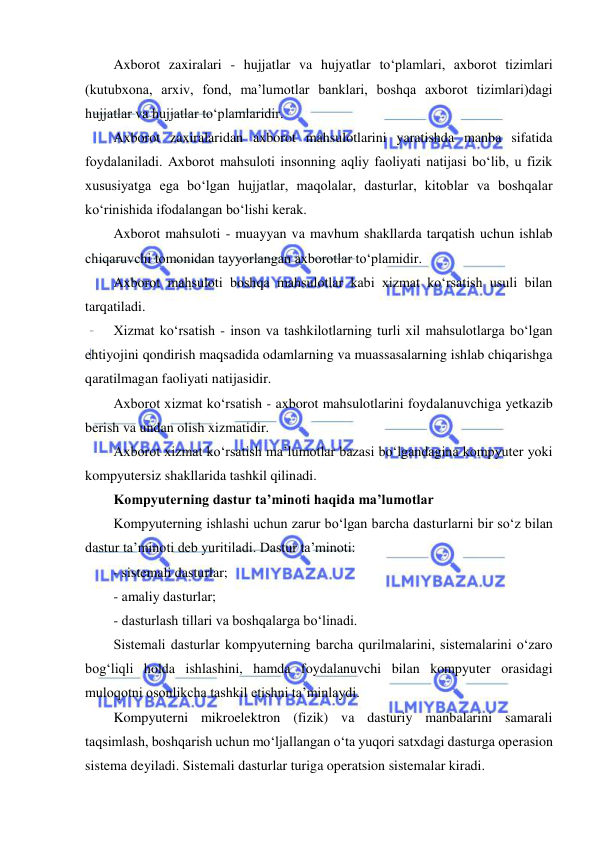  
 
Axborot zaxiralari - hujjatlar va hujyatlar to‘plamlari, axborot tizimlari 
(kutubxona, arxiv, fond, ma’lumotlar banklari, boshqa axborot tizimlari)dagi 
hujjatlar va hujjatlar to‘plamlaridir.  
Axborot zaxiralaridan axborot mahsulotlarini yaratishda manba sifatida 
foydalaniladi. Axborot mahsuloti insonning aqliy faoliyati natijasi bo‘lib, u fizik 
xususiyatga ega bo‘lgan hujjatlar, maqolalar, dasturlar, kitoblar va boshqalar 
ko‘rinishida ifodalangan bo‘lishi kerak.  
Axborot mahsuloti - muayyan va mavhum shakllarda tarqatish uchun ishlab 
chiqaruvchi tomonidan tayyorlangan axborotlar to‘plamidir.  
Axborot mahsuloti boshqa mahsulotlar kabi xizmat ko‘rsatish usuli bilan 
tarqatiladi.  
Xizmat ko‘rsatish - inson va tashkilotlarning turli xil mahsulotlarga bo‘lgan 
ehtiyojini qondirish maqsadida odamlarning va muassasalarning ishlab chiqarishga 
qaratilmagan faoliyati natijasidir.  
Axborot xizmat ko‘rsatish - axborot mahsulotlarini foydalanuvchiga yetkazib 
berish va undan olish xizmatidir.  
Axborot xizmat ko‘rsatish ma’lumotlar bazasi bo‘lgandagina kompyuter yoki 
kompyutersiz shakllarida tashkil qilinadi.  
Kompyuterning dastur ta’minoti haqida ma’lumotlar  
Kompyuterning ishlashi uchun zarur bo‘lgan barcha dasturlarni bir so‘z bilan 
dastur ta’minoti deb yuritiladi. Dastur ta’minoti:  
- sistemali dasturlar;  
- amaliy dasturlar;  
- dasturlash tillari va boshqalarga bo‘linadi.  
Sistemali dasturlar kompyuterning barcha qurilmalarini, sistemalarini o‘zaro 
bog‘liqli holda ishlashini, hamda foydalanuvchi bilan kompyuter orasidagi 
muloqotni osonlikcha tashkil etishni ta’minlaydi.  
Kompyuterni mikroelektron (fizik) va dasturiy manbalarini samarali 
taqsimlash, boshqarish uchun mo‘ljallangan o‘ta yuqori satxdagi dasturga operasion 
sistema deyiladi. Sistemali dasturlar turiga operatsion sistemalar kiradi.  
