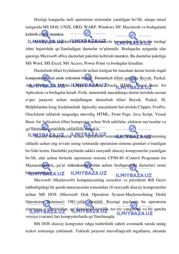  
 
Hozirgi kungacha turli operatsion sistemalar yaratilgan bo‘lib, ularga misol 
tariqasida MS DOS, UNIX, DRD, WARP, Windows XP, Macintosh va boshqalarni 
keltirib o‘tish mumkin.  
Amaliy yoki standart dasturlar foydalanuvchi tomonidan ma’lum bir turdagi 
ishni bajarishda qo‘llaniladigan dasturlar to‘plamidir. Boshqacha aytganda ular 
qatoriga Microsoft office dasturlari paketini keltirish mumkin. Bu dasturlar paketiga 
MS Word, MS Excel, MS Access, Power Point va boshqalar kiradilar.  
Dasturlash tillari foydalanuvchi uchun istalgan bir masalani dastur tuzish orqali 
kompyuterda hal etish imkonini beradi. Dasturlash tillari qatoriga Beysik, Paskal, 
Ada, Prolog, SI, Delphi, Clipper, FoxPro, Oracle, HTML, Visual Basic for 
Aplication va boshqalar kiradi. Fizik, matematik masalalarga dastur tuzishda asosan 
o‘quv jarayoni uchun muljallangan dasturlash tillari Beysik, Paskal, SI, 
Delphilardan keng foydalaniladi. Iqtisodiy masalalarni hal etishda Clipper, FoxPro, 
Oraclelarni ishlatish maqsadga muvofiq. HTML, Front Page, Java Script, Visual 
Basic for Aplication tillari kompyuter uchun Web sahifalar, elektron ma’ruzalar va 
qo‘llanmalar yaratishda ishlatilishi mumkin.  
Shaxsiy kompyuterlar uchun operatsion sistemalar. Shaxsiy kompyuterning 
ishlashi uchun eng avvalo uning xotirasida operatsion sistema qismlari o‘rnatilgan 
bo‘lishi lozim. Dastlabki paytlarda sakkiz razryadli shaxsiy kompyuterlar yaratilgan 
bo‘lib, ular uchun birinchi operatsion sistema CP/M-80 (Control Programm for 
Microcomputers, ya’ni mikrokompyuterlar uchun boshqaruvchi dasturlar) nomi 
bilan yuritilgan.  
Microsoft (Maykrosoft) kompaniyaining asoschisi va prezidenti Bill Geyts 
rahbarligidagi bir guruh mutaxassislar tomonidan 16 razryadli shaxsiy kompyuterlar 
uchun MS DOS (Microsoft Disk Operation System-Maykrosoftning Diskli 
Operatsion Sistemasi) 1981-yilda yaratildi. Keyingi paytlarda bu operatsion 
sistemaga o‘zgartirishlar, qo‘shimchalar kiritilib, tez-tez yangilandi va bir qancha 
versiya (variant) lari kompyuterlarda qo‘llanilmoqda.  
MS DOS shaxsiy kompyuter ishga tushirilishi zahoti avtomatik tarzda uning 
tezkor xotirasiga yuklanadi. Yuklash jarayoni muvaffaqiyatli tugallansa, ekranda 
