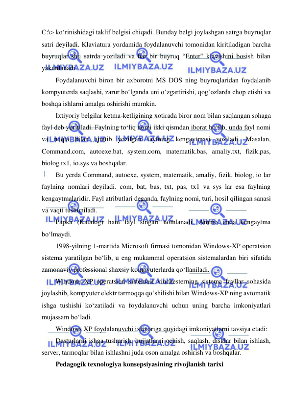  
 
C:\ ko‘rinishidagi taklif belgisi chiqadi. Bunday belgi joylashgan satrga buyruqlar 
satri deyiladi. Klaviatura yordamida foydalanuvchi tomonidan kiritiladigan barcha 
buyruqlar shu satrda yoziladi va har bir buyruq “Enter” klavishini bosish bilan 
yakunlanadi.  
Foydalanuvchi biron bir axborotni MS DOS ning buyruqlaridan foydalanib 
kompyuterda saqlashi, zarur bo‘lganda uni o‘zgartirishi, qog‘ozlarda chop etishi va 
boshqa ishlarni amalga oshirishi mumkin.  
Ixtiyoriy belgilar ketma-ketligining xotirada biror nom bilan saqlangan sohaga 
fayl deb yuritiladi. Faylning to‘liq nomi ikki qismdan iborat bo‘lib, unda fayl nomi 
va nuqta bilan ajratib yozilgan faylning kengaytmasi yoziladi. Masalan, 
Command.com, autoexe.bat, system.com, matematik.bas, amaliy.txt, fizik.pas, 
biolog.tx1, io.sys va boshqalar.  
Bu yerda Command, autoexe, system, matematik, amaliy, fizik, biolog, io lar 
faylning nomlari deyiladi. com, bat, bas, txt, pas, tx1 va sys lar esa faylning 
kengaytmalaridir. Fayl atributlari deganda, faylning nomi, turi, hosil qilingan sanasi 
va vaqti tushuniladi.  
Papka (Katalog) ham fayl singari nomlanadi. Ammo unda kengaytma 
bo‘lmaydi.  
1998-yilning 1-martida Microsoft firmasi tomonidan Windows-XP operatsion 
sistema yaratilgan bo‘lib, u eng mukammal operatsion sistemalardan biri sifatida 
zamonaviy professional shaxsiy kompyuterlarda qo‘llaniladi.  
Windows-XP operatsion sistemasi vinchesterning sistema fayllar sohasida 
joylashib, kompyuter elektr tarmoqqa qo‘shilishi bilan Windows-XP ning avtomatik 
ishga tushishi ko‘zatiladi va foydalanuvchi uchun uning barcha imkoniyatlari 
mujassam bo‘ladi.  
Windows XP foydalanuvchi ixtiyoriga quyidagi imkoniyatlarni tavsiya etadi:  
Dasturlarni ishga tushurish, hujjatlarni ochish, saqlash, disklar bilan ishlash, 
server, tarmoqlar bilan ishlashni juda oson amalga oshirish va boshqalar.  
Pedagogik texnologiya konsepsiyasining rivojlanish tarixi  
