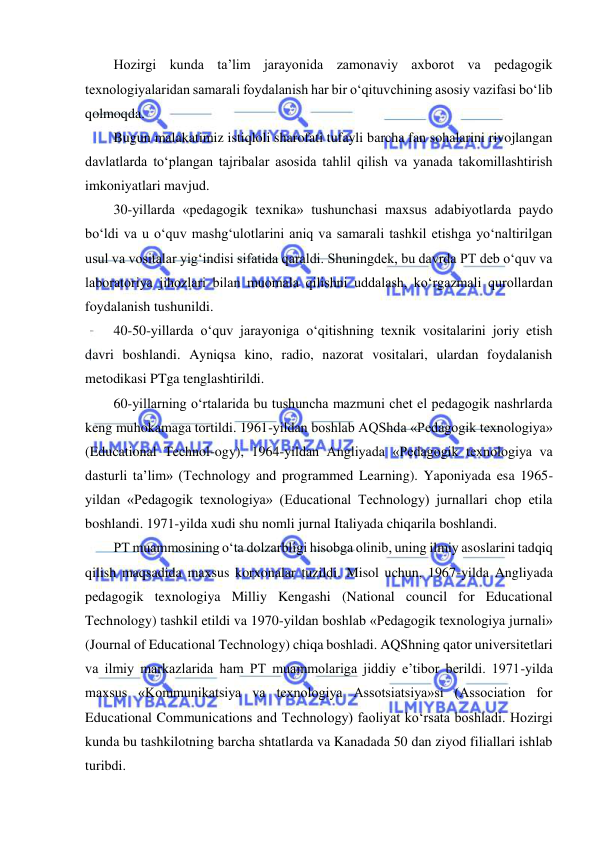  
 
Hozirgi kunda ta’lim jarayonida zamonaviy axborot va pedagogik 
texnologiyalaridan samarali foydalanish har bir o‘qituvchining asosiy vazifasi bo‘lib 
qolmoqda.  
Bugun malakatimiz istiqloli sharofati tufayli barcha fan sohalarini rivojlangan 
davlatlarda to‘plangan tajribalar asosida tahlil qilish va yanada takomillashtirish 
imkoniyatlari mavjud.  
30-yillarda «pedagogik texnika» tushunchasi maxsus adabiyotlarda paydo 
bo‘ldi va u o‘quv mashg‘ulotlarini aniq va samarali tashkil etishga yo‘naltirilgan 
usul va vositalar yig‘indisi sifatida qaraldi. Shuningdek, bu davrda PT deb o‘quv va 
laboratoriya jihozlari bilan muomala qilishni uddalash, ko‘rgazmali qurollardan 
foydalanish tushunildi.  
40-50-yillarda o‘quv jarayoniga o‘qitishning texnik vositalarini joriy etish 
davri boshlandi. Ayniqsa kino, radio, nazorat vositalari, ulardan foydalanish 
metodikasi PTga tenglashtirildi.  
60-yillarning o‘rtalarida bu tushuncha mazmuni chet el pedagogik nashrlarda 
keng muhokamaga tortildi. 1961-yildan boshlab AQShda «Pedagogik texnologiya» 
(Educational Technol-ogy), 1964-yildan Angliyada «Pedagogik texnologiya va 
dasturli ta’lim» (Technology and programmed Learning). Yaponiyada esa 1965-
yildan «Pedagogik texnologiya» (Educational Technology) jurnallari chop etila 
boshlandi. 1971-yilda xudi shu nomli jurnal Italiyada chiqarila boshlandi.  
PT muammosining o‘ta dolzarbligi hisobga olinib, uning ilmiy asoslarini tadqiq 
qilish maqsadida maxsus korxonalar tuzildi. Misol uchun, 1967-yilda Angliyada 
pedagogik texnologiya Milliy Kengashi (National council for Educational 
Technology) tashkil etildi va 1970-yildan boshlab «Pedagogik texnologiya jurnali» 
(Journal of Educational Technology) chiqa boshladi. AQShning qator universitetlari 
va ilmiy markazlarida ham PT muammolariga jiddiy e’tibor berildi. 1971-yilda 
maxsus «Kommunikatsiya va texnologiya Assotsiatsiya»si (Association for 
Educational Communications and Technology) faoliyat ko‘rsata boshladi. Hozirgi 
kunda bu tashkilotning barcha shtatlarda va Kanadada 50 dan ziyod filiallari ishlab 
turibdi.  
