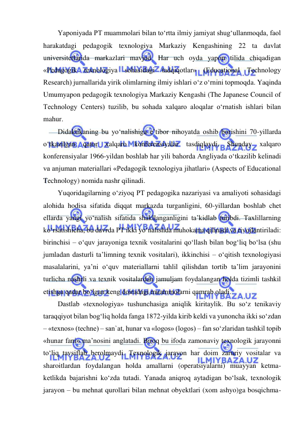  
 
Yaponiyada PT muammolari bilan to‘rtta ilmiy jamiyat shug‘ullanmoqda, faol 
harakatdagi pedagogik texnologiya Markaziy Kengashining 22 ta davlat 
universitetlarida markazlari mavjud. Har uch oyda yapon tilida chiqadigan 
«Pedagogik texnologiya sohasidagi tadqiqotlar» (Educational Technology 
Research) jurnallarida yirik olimlarning ilmiy ishlari o‘z o‘rnini topmoqda. Yaqinda 
Umumyapon pedagogik texnologiya Markaziy Kengashi (The Japanese Council of 
Technology Centers) tuzilib, bu sohada xalqaro aloqalar o‘rnatish ishlari bilan 
mahur.  
Didaktikaning bu yo‘nalishiga e’tibor nihoyatda oshib borishini 70-yillarda 
o‘tkazilgan 
qator 
xalqaro 
konferensiyalar 
tasdiqlaydi. 
Shunday 
xalqaro 
konferensiyalar 1966-yildan boshlab har yili bahorda Angliyada o‘tkazilib kelinadi 
va anjuman materiallari «Pedagogik texnologiya jihatlari» (Aspects of Educational 
Technology) nomida nashr qilinadi.  
Yuqoridagilarning o‘ziyoq PT pedagogika nazariyasi va amaliyoti sohasidagi 
alohida hodisa sifatida diqqat markazda turganligini, 60-yillardan boshlab chet 
ellarda yangi yo‘nalish sifatida shakllanganligini ta’kidlab turibdi. Taxlillarning 
ko‘rsatishicha, bu davrda PT ikki yo‘nalishda muhokama qilinadi va rivojlantiriladi: 
birinchisi – o‘quv jarayoniga texnik vositalarini qo‘llash bilan bog‘liq bo‘lsa (shu 
jumladan dasturli ta’limning texnik vositalari), ikkinchisi – o‘qitish texnologiyasi 
masalalarini, ya’ni o‘quv materiallarni tahlil qilishdan tortib ta’lim jarayonini 
turlicha nashrli va texnik vositalardan jamuljam foydalangan holda tizimli tashkil 
etishga qadar bo‘lgan keng doiradagi muammolarni qamrab oladi.  
Dastlab «texnologiya» tushunchasiga aniqlik kiritaylik. Bu so‘z tenikaviy 
taraqqiyot bilan bog‘liq holda fanga 1872-yilda kirib keldi va yunoncha ikki so‘zdan 
– «texnos» (techne) – san`at, hunar va «logos» (logos) – fan so‘zlaridan tashkil topib 
«hunar fani» ma’nosini anglatadi. Biroq bu ifoda zamonaviy texnologik jarayonni 
to‘liq tavsiflab berolmaydi. Texnologik jarayon har doim zaruriy vositalar va 
sharoitlardan foydalangan holda amallarni (operatsiyalarni) muayyan ketma-
ketlikda bajarishni ko‘zda tutadi. Yanada aniqroq aytadigan bo‘lsak, texnologik 
jarayon – bu mehnat qurollari bilan mehnat obyektlari (xom ashyo)ga bosqichma-
