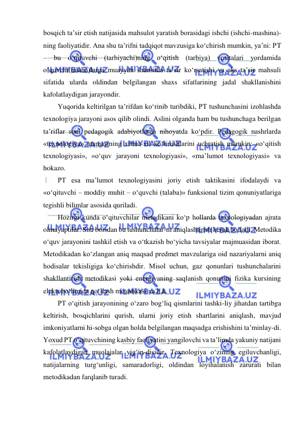  
 
bosqich ta’sir etish natijasida mahsulot yaratish borasidagi ishchi (ishchi-mashina)-
ning faoliyatidir. Ana shu ta’rifni tadqiqot mavzusiga ko‘chirish mumkin, ya’ni: PT 
– bu o‘qituvchi (tarbiyachi)ning o‘qitish (tarbiya) vositalari yordamida 
o‘quvchi(talaba)larga muayyan sharoitda ta’sir ko‘rsatishi va aks ta’sir mahsuli 
sifatida ularda oldindan belgilangan shaxs sifatlarining jadal shakllanishini 
kafolatlaydigan jarayondir.  
Yuqorida keltirilgan ta’rifdan ko‘rinib turibdiki, PT tushunchasini izohlashda 
texnologiya jarayoni asos qilib olindi. Aslini olganda ham bu tushunchaga berilgan 
ta’riflar soni pedagogik adabiyotlarda nihoyatda ko‘pdir. Pedagogik nashrlarda 
«texnologiya» atamasining xilma-xil ko‘rinishlarini uchratish mumkin: «o‘qitish 
texnologiyasi», «o‘quv jarayoni texnologiyasi», «ma’lumot texnologiyasi» va 
hokazo.  
PT esa ma’lumot texnologiyasini joriy etish taktikasini ifodalaydi va 
«o‘qituvchi – moddiy muhit – o‘quvchi (talaba)» funksional tizim qonuniyatlariga 
tegishli bilimlar asosida quriladi.  
Hozirgi kunda o‘qituvchilar metodikani ko‘p hollarda texnologiyadan ajrata 
olmayaptilar. Shu boisdan bu tushunchalar-ni aniqlashtirish kerak bo‘ladi. Metodika 
o‘quv jarayonini tashkil etish va o‘tkazish bo‘yicha tavsiyalar majmuasidan iborat. 
Metodikadan ko‘zlangan aniq maqsad predmet mavzulariga oid nazariyalarni aniq 
hodisalar tekisligiga ko‘chirishdir. Misol uchun, gaz qonunlari tushunchalarini 
shakllantirish metodikasi yoki energiyaning saqlanish qonunini fizika kursining 
elektr bo‘limida qo‘llash metodikasi va h.k.  
PT o‘qitish jarayonining o‘zaro bog‘liq qismlarini tashki-liy jihatdan tartibga 
keltirish, bosqichlarini qurish, ularni joriy etish shartlarini aniqlash, mavjud 
imkoniyatlarni hi-sobga olgan holda belgilangan maqsadga erishishini ta’minlay-di. 
Yoxud PT o‘qituvchining kasbiy faoliyatini yangilovchi va ta’limda yakuniy natijani 
kafolatlaydigan muolajalar yig‘in-disidir. Texnologiya o‘zining egiluvchanligi, 
natijalarning turg‘unligi, samaradorligi, oldindan loyihalanish zarurati bilan 
metodikadan farqlanib turadi.  
