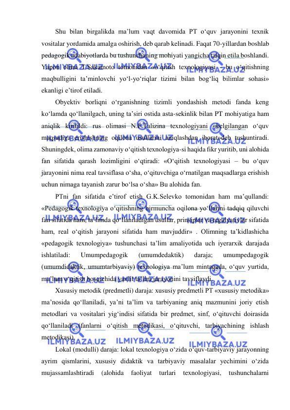  
 
Shu bilan birgalikda ma’lum vaqt davomida PT o‘quv jarayonini texnik 
vositalar yordamida amalga oshirish, deb qarab kelinadi. Faqat 70-yillardan boshlab 
pedagogik adabiyotlarda bu tushunchaning mohiyati yangicha talqin etila boshlandi. 
Yapon olimi T.Sakamoto tomonidan «o‘qitish texnologiyasi - bu o‘qitishning 
maqbulligini ta’minlovchi yo‘l-yo‘riqlar tizimi bilan bog‘liq bilimlar sohasi» 
ekanligi e’tirof etiladi.  
Obyektiv borliqni o‘rganishning tizimli yondashish metodi fanda keng 
ko‘lamda qo‘llanilgach, uning ta’siri ostida asta-sekinlik bilan PT mohiyatiga ham 
aniqlik kiritildi: rus olimasi N.F.Talizina texnologiyani «belgilangan o‘quv 
maqsadiga erishishning oqilona usullarini aniqlashdan iborat»deb tushuntiradi. 
Shuningdek, olima zamonaviy o‘qitish texnologiya-si haqida fikr yuritib, uni alohida 
fan sifatida qarash lozimligini o‘qtiradi: «O‘qitish texnologiyasi – bu o‘quv 
jarayonini nima real tavsiflasa o‘sha, o‘qituvchiga o‘rnatilgan maqsadlarga erishish 
uchun nimaga tayanish zarur bo‘lsa o‘sha» Bu alohida fan.  
PTni fan sifatida e’tirof etish G.K.Selevko tomonidan ham ma’qullandi: 
«Pedagogik texnologiya o‘qitishning birmuncha oqilona yo‘llarini tadqiq qiluvchi 
fan sifatida ham, ta’limda qo‘llaniladigan usullar, prinsiplar va regulyativlar sifatida 
ham, real o‘qitish jarayoni sifatida ham mavjuddir» . Olimning ta’kidlashicha 
«pedagogik texnologiya» tushunchasi ta’lim amaliyotida uch iyerarxik darajada 
ishlatiladi: 
Umumpedagogik 
(umumdedaktik) 
daraja; 
umumpedagogik 
(umumdidaktik, umumtarbiyaviy) texnologiya ma’lum mintaqada, o‘quv yurtida, 
ma’lum o‘qitish bosqichida yaxlit ta’lim jarayonini tavsiflaydi.  
Xususiy metodik (predmetli) daraja: xususiy predmetli PT «xususiy metodika» 
ma’nosida qo‘llaniladi, ya’ni ta’lim va tarbiyaning aniq mazmunini joriy etish 
metodlari va vositalari yig‘indisi sifatida bir predmet, sinf, o‘qituvchi doirasida 
qo‘llaniladi (fanlarni o‘qitish metodikasi, o‘qituvchi, tarbiyachining ishlash 
metodikasi).  
Lokal (modulli) daraja: lokal texnologiya o‘zida o‘quv-tarbiyaviy jarayonning 
ayrim qismlarini, xususiy didaktik va tarbiyaviy masalalar yechimini o‘zida 
mujassamlashtiradi 
(alohida 
faoliyat 
turlari 
texnologiyasi, 
tushunchalarni 
