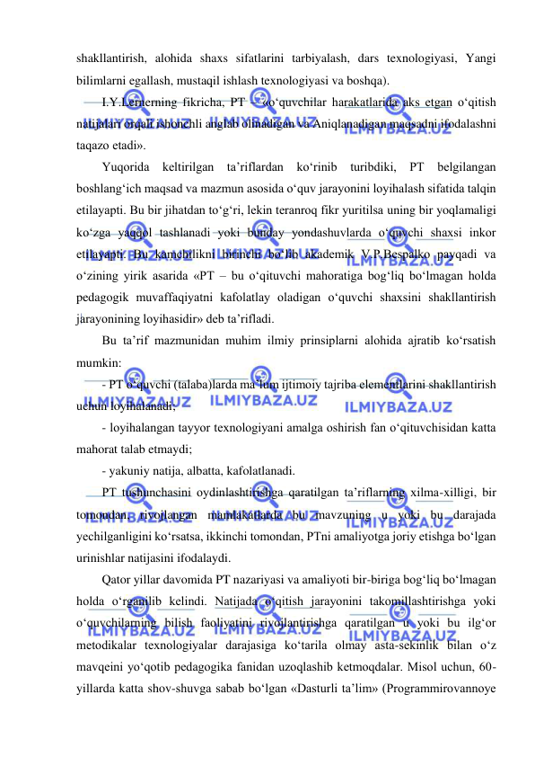  
 
shakllantirish, alohida shaxs sifatlarini tarbiyalash, dars texnologiyasi, Yangi 
bilimlarni egallash, mustaqil ishlash texnologiyasi va boshqa).  
I.Y.Lernerning fikricha, PT – «o‘quvchilar harakatlarida aks etgan o‘qitish 
natijalari orqali ishonchli anglab olinadigan va Aniqlanadigan maqsadni ifodalashni 
taqazo etadi». 
Yuqorida keltirilgan ta’riflardan ko‘rinib turibdiki, PT belgilangan 
boshlang‘ich maqsad va mazmun asosida o‘quv jarayonini loyihalash sifatida talqin 
etilayapti. Bu bir jihatdan to‘g‘ri, lekin teranroq fikr yuritilsa uning bir yoqlamaligi 
ko‘zga yaqqol tashlanadi yoki bunday yondashuvlarda o‘quvchi shaxsi inkor 
etilayapti. Bu kamchilikni birinchi bo‘lib akademik V.P.Bespalko payqadi va 
o‘zining yirik asarida «PT – bu o‘qituvchi mahoratiga bog‘liq bo‘lmagan holda 
pedagogik muvaffaqiyatni kafolatlay oladigan o‘quvchi shaxsini shakllantirish 
jarayonining loyihasidir» deb ta’rifladi.  
Bu ta’rif mazmunidan muhim ilmiy prinsiplarni alohida ajratib ko‘rsatish 
mumkin:  
- PT o‘quvchi (talaba)larda ma’lum ijtimoiy tajriba elementlarini shakllantirish 
uchun loyihalanadi;  
- loyihalangan tayyor texnologiyani amalga oshirish fan o‘qituvchisidan katta 
mahorat talab etmaydi;  
- yakuniy natija, albatta, kafolatlanadi.  
PT tushunchasini oydinlashtirishga qaratilgan ta’riflarning xilma-xilligi, bir 
tomondan, rivojlangan mamlakatlarda bu mavzuning u yoki bu darajada 
yechilganligini ko‘rsatsa, ikkinchi tomondan, PTni amaliyotga joriy etishga bo‘lgan 
urinishlar natijasini ifodalaydi.  
Qator yillar davomida PT nazariyasi va amaliyoti bir-biriga bog‘liq bo‘lmagan 
holda o‘rganilib kelindi. Natijada o‘qitish jarayonini takomillashtirishga yoki 
o‘quvchilarning bilish faoliyatini rivojlantirishga qaratilgan u yoki bu ilg‘or 
metodikalar texnologiyalar darajasiga ko‘tarila olmay asta-sekinlik bilan o‘z 
mavqeini yo‘qotib pedagogika fanidan uzoqlashib ketmoqdalar. Misol uchun, 60-
yillarda katta shov-shuvga sabab bo‘lgan «Dasturli ta’lim» (Programmirovannoye 
