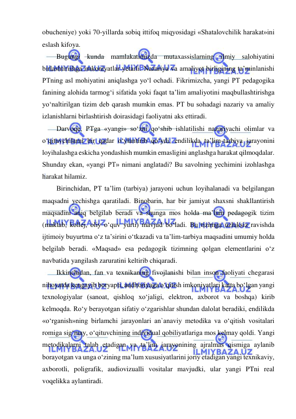  
 
obucheniye) yoki 70-yillarda sobiq ittifoq miqyosidagi «Shatalovchilik harakat»ini 
eslash kifoya.  
Bugungi kunda mamlakatimizda mutaxassislarning ilmiy salohiyatini 
birlashtirishga imkoniyatlar yetarli. Nazariya va amaliyot birligining ta’minlanishi 
PTning asl mohiyatini aniqlashga yo‘l ochadi. Fikrimizcha, yangi PT pedagogika 
fanining alohida tarmog‘i sifatida yoki faqat ta’lim amaliyotini maqbullashtirishga 
yo‘naltirilgan tizim deb qarash mumkin emas. PT bu sohadagi nazariy va amaliy 
izlanishlarni birlashtirish doirasidagi faoliyatni aks ettiradi.  
Darvoqe, PTga «yangi» so‘zni qo‘shib ishlatilishi nazariyachi olimlar va 
o‘qituvchilarni bir qadar o‘ylantirib qo‘ydi, endilikda ta’lim-tarbiya jarayonini 
loyihalashga eskicha yondashish mumkin emasligini anglashga harakat qilmoqdalar. 
Shunday ekan, «yangi PT» nimani anglatadi? Bu savolning yechimini izohlashga 
harakat hilamiz.  
Birinchidan, PT ta’lim (tarbiya) jarayoni uchun loyihalanadi va belgilangan 
maqsadni yechishga qaratiladi. Binobarin, har bir jamiyat shaxsni shakllantirish 
maqsadini aniq belgilab beradi va shunga mos holda ma’lum pedagogik tizim 
(maktab, kollej, oliy o‘quv yurti) mavjud bo‘ladi. Bu tizimga uzluksiz ravishda 
ijtimoiy buyurtma o‘z ta’sirini o‘tkazadi va ta’lim-tarbiya maqsadini umumiy holda 
belgilab beradi. «Maqsad» esa pedagogik tizimning qolgan elementlarini o‘z 
navbatida yangilash zaruratini keltirib chiqaradi.  
Ikkinchidan, fan va texnikaning fivojlanishi bilan inson faoliyati chegarasi 
nihoyatda kengayib boryapti, auditoriyaga o‘qitish imkoniyatlari katta bo‘lgan yangi 
texnologiyalar (sanoat, qishloq xo‘jaligi, elektron, axborot va boshqa) kirib 
kelmoqda. Ro‘y berayotgan sifatiy o‘zgarishlar shundan dalolat beradiki, endilikda 
«o‘rganish»ning birlamchi jarayonlari an`anaviy metodika va o‘qitish vositalari 
romiga sig‘may, o‘qituvchining individual qobiliyatlariga mos kelmay qoldi. Yangi 
metodikalarni talab etadigan va ta’lim jarayonining ajralmas qismiga aylanib 
borayotgan va unga o‘zining ma’lum xususiyatlarini joriy etadigan yangi texnikaviy, 
axborotli, poligrafik, audiovizualli vositalar mavjudki, ular yangi PTni real 
voqelikka aylantiradi.  
