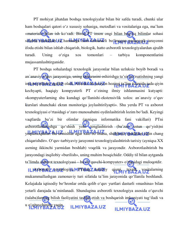  
 
PT mohiyat jihatdan boshqa tenologiyalar bilan bir safda turadi, chunki ular 
ham boshqalari qatori o‘z xususiy sohasiga, metodlari va vositalariga ega, ma’lum 
«material» bilan ish ko‘radi. Biroq PT inson ongi bilan bog‘liq bilimlar sohasi 
sifatida murakkab va hammaga ham tushunarli bo‘lmagan pedagogik jarayonni 
ifoda etishi bilan ishlab chiqarish, biologik, hatto axborotli texnologiyalardan ajralib 
turadi. 
Uning 
o‘ziga 
xos 
tomonlari 
– 
tarbiya 
komponentlarini 
mujassamlashtirganidir.  
PT boshqa sohalardagi texnologik jarayonlar bilan uzluksiz boyib boradi va 
an`anaviy o‘quv jarayoniga, uning samarasini oshirishga ta’sir ko‘rsatishning yangi 
imkoniyatlarini egallab oladi. Afsuski, bu jarayon hozirgi ta’lim tizimida juda qiyin 
kechyapti, haqiqiy kompyuterli PT o‘zining ilmiy ishlanmasini kutyapti: 
«kompyuterlarning shu kundagi qo‘llanishi-ekstensivlik xolos: an`anaviy o‘quv 
kurslari shunchaki ekran monitoriga joylashtirilyapti». Shu yerda PT va axborot 
texnologiyasi o‘rtasidagi o‘zaro munosabatni oydinlashtirish lozim bo‘ladi. Keyingi 
vaqtlarda 
ba’zi bir 
olimlar 
(ayniqsa informatika 
fani vakillari) 
PTni 
axborotlashtirishga qo‘shish yoki tenglashtirish (ba’zan ustun qo‘yish)ni 
yoqlamoqdalar. Bu urinishlar agar xato bo‘lmasa, shubhasiz «podadan oldin chang 
chiqarishdir». O‘quv-tarbiyaviy jarayonni texnologiyalashtirish tarixiy (ayniqsa XX 
asrning ikkinchi yarmidan boshlab) voqelik va jarayondir. Axborotlashtirish bu 
jarayondagi inqilobiy «burilish», uning muhim bosqichidir. Oddiy til bilan aytganda 
ta’limda axborot texnologiyasi – bu «o‘quvchi-kompyuter» o‘rtasidagi muloqotdir.  
Axborotli 
texnologiya 
PTning 
tarkibiy 
qismi, 
texnik 
vositalarning 
mukammallashgan zamonaviy turi sifatida ta’lim jarayonida qo‘llanila boshlandi. 
Kelajakda iqtisodiy bo‘hronlar ortda qolib o‘quv yurtlari dasturli «mashina» bilan 
yetarli darajada ta’minlanadi. Shundagina axborotli texnologiya asosida o‘quvchi 
(talaba)larning bilish faoliyatini tashkil etish va boshqarish imkoniyati tug‘iladi va 
u o‘qituvchining yaqin  
 
 
 
