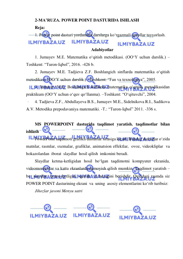  
 
2-MA’RUZA. POWER POINT DASTURIDA ISHLASH 
Reja: 
1. Power point dasturi yordamida darslarga ko‘rgazmali qurollar tayyorlash. 
 
Adabiyotlar 
1. Jumayev M.E. Matematika o‘qitish metodikasi. (OOʻY uchun darslik.) –
Toshkent: “Turon-Iqbol”, 2016. -426 b. 
2. Jumayev M.E. Tadjieva Z.F. Boshlangich sinflarda matematika o‘qitish 
metodikasi. (OOʻY uchun darslik.) –Toshkent: “Fan va texnologiya”, 2005. 
3. Jumayev M.E. Boshlangich sinflarda matematika o‘qitish metodikasidan 
praktikum (OOʻY uchun o‘quv qo‘llanma). –Toshkent: “O‘qituvchi”, 2004. 
4. Tadjieva Z.F., Abdullayeva B.S., Jumayev M.E., Sidelnikova R.I., Sadikova 
A.V. Metodika prepodavaniya matematiki. -T.: “Turon-Iqbol” 2011. -336 s. 
 
MS POWERPOINT dasturida taqdimot yaratish. taqdimotlar bilan 
ishlash 
PowerPoint taqdimoti grafikli dasturlar sirasiga kiradi. Bunday dasturlar o‘zida 
matnlar, rasmlar, sxemalar, grafiklar, animatsion effektlar, ovoz, videokliplar va 
hokazolardan iborat slaydlar hosil qilish imkonini beradi. 
Slaydlar ketma-ketligidan hosil bo‘lgan taqdimotni kompyuter ekranida, 
videomonitorlar va katta ekranlarda namoyish qilish mumkin. Taqdimot yaratish – 
bu slaydlar ketma-ketligini qurish va bezagini berishdir. Quyidagi rasmda siz 
POWER POINT dasturining ekrani va uning asosiy elementlarini ko‘rib turibsiz: 
Jihozlar javoni Menyu satri 
