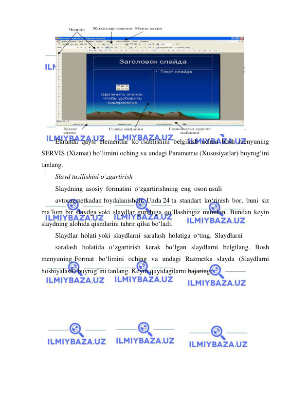  
 
 
Ekranda qaysi elementlar ko‘rsatilishini belgilash uchun bosh menyuning 
SERVIS (Xizmat) bo‘limini oching va undagi Parametrы (Xususiyatlar) buyrug‘ini 
tanlang. 
Slayd tuzilishini o‘zgartirish 
Slaydning asosiy formatini o‘zgartirishning eng oson usuli 
avtorazmetkadan foydalanishdir. Unda 24 ta standart ko‘rinish bor, buni siz 
ma’lum bir slaydga yoki slaydlar guruhiga qo‘llashingiz mumkin. Bundan keyin 
slaydning alohida qismlarini tahrir qilsa bo‘ladi. 
Slaydlar holati yoki slaydlarni saralash holatiga o‘ting. Slaydlarni 
saralash holatida o‘zgartirish kerak bo‘lgan slaydlarni belgilang. Bosh 
menyuning Format bo‘limini oching va undagi Razmetka slayda (Slaydlarni 
hoshiyalash) buyrug‘ini tanlang. Keyin quyidagilarni bajaring:  
