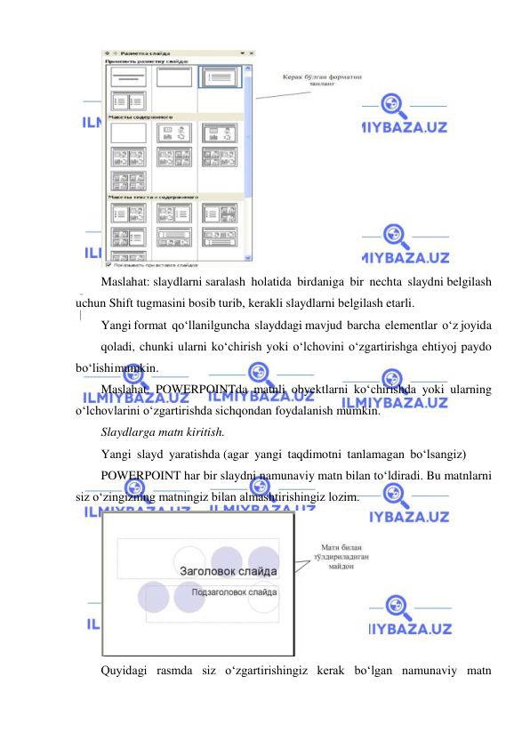  
 
 
Maslahat: slaydlarni saralash holatida birdaniga bir nechta slaydni belgilash 
uchun Shift tugmasini bosib turib, kerakli slaydlarni belgilash etarli. 
Yangi format qo‘llanilguncha slayddagi mavjud barcha elementlar o‘z joyida 
qoladi, chunki ularni ko‘chirish yoki o‘lchovini o‘zgartirishga ehtiyoj paydo 
bo‘lishi mumkin. 
Maslahat. POWERPOINTda matnli obyektlarni ko‘chirishda yoki ularning 
o‘lchovlarini o‘zgartirishda sichqondan foydalanish mumkin. 
Slaydlarga matn kiritish. 
Yangi slayd yaratishda (agar yangi taqdimotni tanlamagan bo‘lsangiz) 
POWERPOINT har bir slaydni namunaviy matn bilan to‘ldiradi. Bu matnlarni 
siz o‘zingizning matningiz bilan almashtirishingiz lozim. 
 
Quyidagi rasmda siz o‘zgartirishingiz kerak bo‘lgan namunaviy matn 
