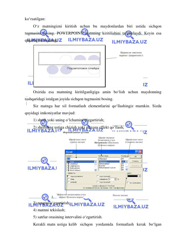  
 
ko‘rsatilgan: 
O‘z matningizni kiritish uchun bu maydonlardan biri ustida sichqon 
tugmasini bosing. POWERPOINT matnning kiritilishini ta’minlaydi. Keyin esa 
quyidagini bajaring: 
 
Oxirida esa matnning kiritilganligiga amin bo‘lish uchun maydonning 
tashqaridagi istalgan joyida sichqon tugmasini bosing. 
Siz matnga har xil formatlash elementlarini qo‘llashingiz mumkin. Sizda 
quyidagi imkoniyatlar mavjud: 
1) shrift yoki uning o‘lchamini o‘zgartirish; 
2) shriftning ustiga chizish yoki maxsus effekt qo‘llash; 
1. 
 
3) rangini o‘zgartirish; 
4) matnni tekislash; 
5) satrlar orasining intervalini o‘zgartirish. 
Kerakli matn ustiga kelib sichqon yordamida formatlash kerak bo‘lgan 
