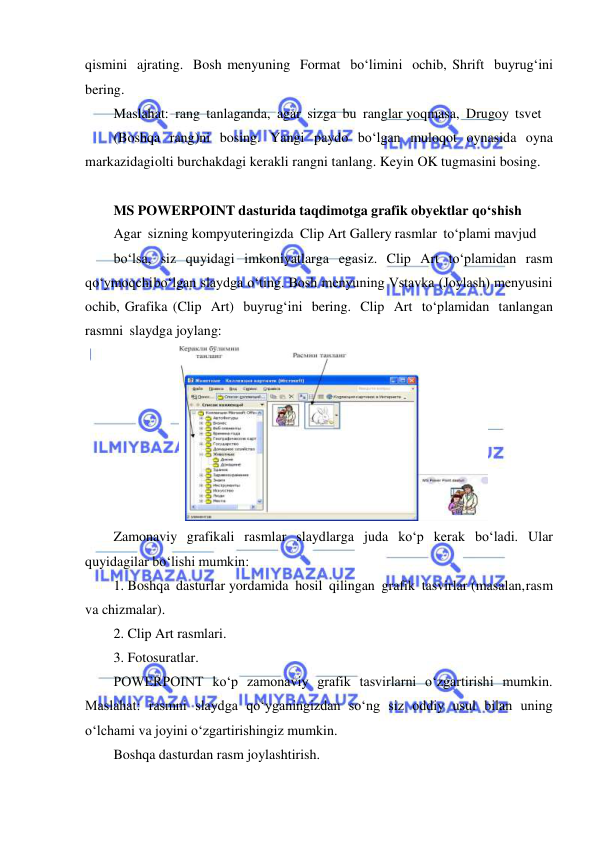  
 
qismini ajrating. Bosh menyuning Format bo‘limini ochib, Shrift buyrug‘ini 
bering. 
Maslahat: rang tanlaganda, agar sizga bu ranglar yoqmasa, Drugoy tsvet 
(Boshqa rang)ni bosing. Yangi paydo bo‘lgan muloqot oynasida oyna 
markazidagi olti burchakdagi kerakli rangni tanlang. Keyin OK tugmasini bosing. 
 
MS POWERPOINT dasturida taqdimotga grafik obyektlar qo‘shish 
Agar sizning kompyuteringizda Clip Art Gallery rasmlar to‘plami mavjud 
bo‘lsa, siz quyidagi imkoniyatlarga egasiz. Clip Art to‘plamidan rasm 
qo‘ymoqchi bo‘lgan slaydga o‘ting. Bosh menyuning Vstavka (Joylash) menyusini 
ochib, Grafika (Clip Art) buyrug‘ini bering. Clip Art to‘plamidan tanlangan 
rasmni slaydga joylang: 
 
Zamonaviy grafikali rasmlar slaydlarga juda ko‘p kerak bo‘ladi. Ular 
quyidagilar bo‘lishi mumkin: 
1. Boshqa dasturlar yordamida hosil qilingan grafik tasvirlar (masalan, rasm 
va chizmalar). 
2. Clip Art rasmlari. 
3. Fotosuratlar. 
POWERPOINT ko‘p zamonaviy grafik tasvirlarni o‘zgartirishi mumkin. 
Maslahat: rasmni slaydga qo‘yganingizdan so‘ng siz oddiy usul bilan uning 
o‘lchami va joyini o‘zgartirishingiz mumkin. 
Boshqa dasturdan rasm joylashtirish. 
