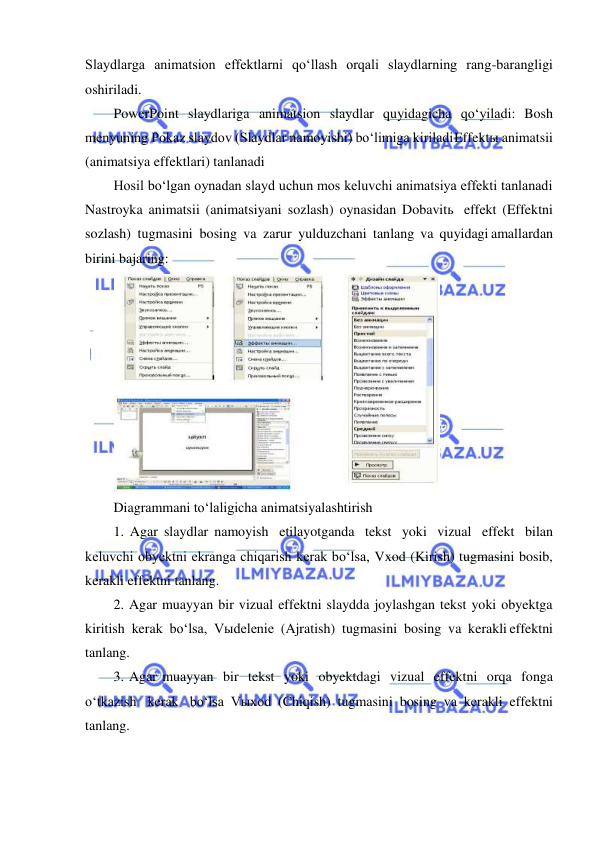  
 
Slaydlarga animatsion effektlarni qo‘llash orqali slaydlarning rang-barangligi 
oshiriladi. 
PowerPoint slaydlariga animatsion slaydlar quyidagicha qo‘yiladi: Bosh 
menyuning Pokaz slaydov (Slaydlar namoyishi) bo‘limiga kiriladi Effektы animatsii 
(animatsiya effektlari) tanlanadi 
Hosil bo‘lgan oynadan slayd uchun mos keluvchi animatsiya effekti tanlanadi 
Nastroyka animatsii (animatsiyani sozlash) oynasidan Dobavitь effekt (Effektni 
sozlash) tugmasini bosing va zarur yulduzchani tanlang va quyidagi amallardan 
birini bajaring: 
 
Diagrammani to‘laligicha animatsiyalashtirish 
1. Agar slaydlar namoyish etilayotganda tekst yoki vizual effekt bilan 
keluvchi obyektni ekranga chiqarish kerak bo‘lsa, Vxod (Kirish) tugmasini bosib, 
kerakli effektni tanlang. 
2. Agar muayyan bir vizual effektni slaydda joylashgan tekst yoki obyektga 
kiritish kerak bo‘lsa, Vыdelenie (Ajratish) tugmasini bosing va kerakli effektni 
tanlang. 
3. Agar muayyan bir tekst yoki obyektdagi vizual effektni orqa fonga 
o‘tkazish kerak bo‘lsa Vыxod (Chiqish) tugmasini bosing va kerakli effektni 
tanlang. 
