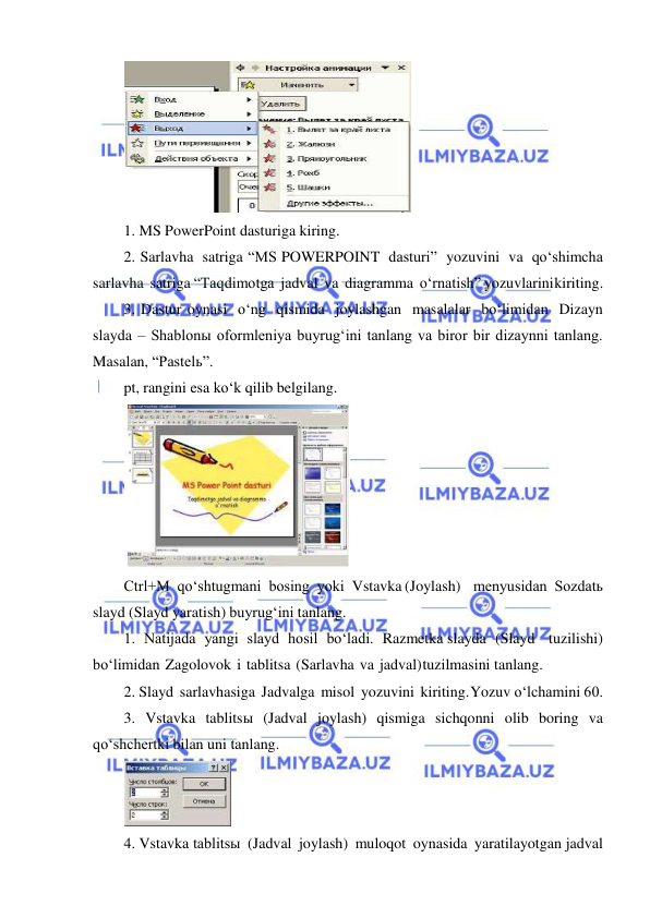  
 
 
1. MS PowerPoint dasturiga kiring. 
2. Sarlavha satriga “MS POWERPOINT dasturi” yozuvini va qo‘shimcha 
sarlavha satriga “Taqdimotga jadval va diagramma o‘rnatish” yozuvlarini kiriting. 
3. Dastur oynasi o‘ng qismida joylashgan masalalar bo‘limidan Dizayn 
slayda – Shablonы oformleniya buyrug‘ini tanlang va biror bir dizaynni tanlang. 
Masalan, “Pastelь”. 
pt, rangini esa ko‘k qilib belgilang. 
 
Ctrl+M qo‘shtugmani bosing yoki Vstavka (Joylash) menyusidan Sozdatь 
slayd (Slayd yaratish) buyrug‘ini tanlang. 
1. Natijada yangi slayd hosil bo‘ladi. Razmetka slayda (Slayd tuzilishi) 
bo‘limidan Zagolovok i tablitsa (Sarlavha va jadval) tuzilmasini tanlang. 
2. Slayd sarlavhasiga Jadvalga misol yozuvini kiriting. Yozuv o‘lchamini 60. 
3. Vstavka tablitsы (Jadval joylash) qismiga sichqonni olib boring va 
qo‘shchertki bilan uni tanlang. 
 
4. Vstavka tablitsы (Jadval joylash) muloqot oynasida yaratilayotgan jadval 
