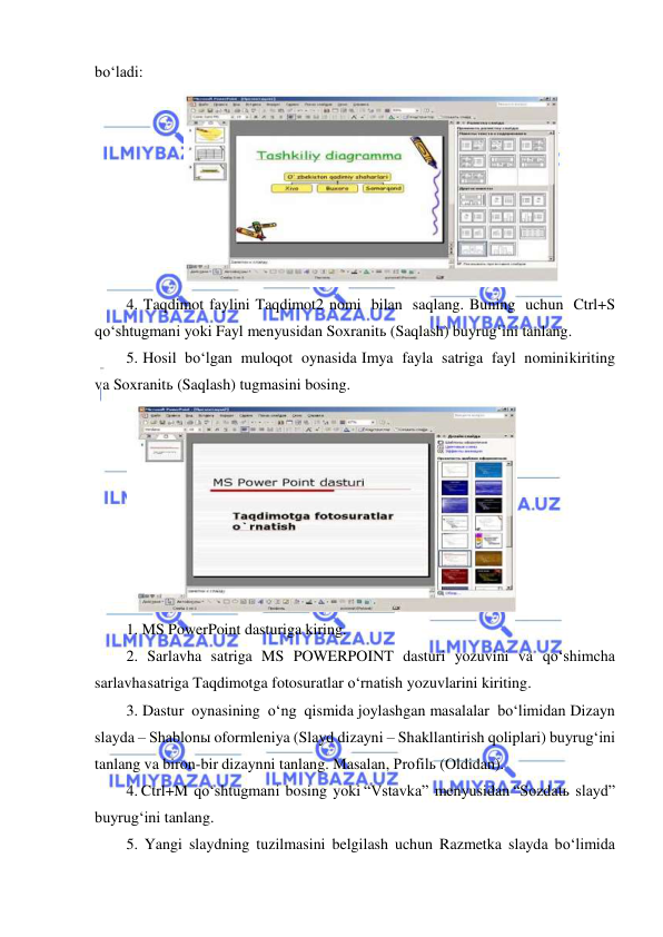  
 
bo‘ladi: 
 
4. Taqdimot faylini Taqdimot2 nomi bilan saqlang. Buning uchun Ctrl+S 
qo‘shtugmani yoki Fayl menyusidan Soxranitь (Saqlash) buyrug‘ini tanlang. 
5. Hosil bo‘lgan muloqot oynasida Imya fayla satriga fayl nomini kiriting 
va Soxranitь (Saqlash) tugmasini bosing. 
 
1. MS PowerPoint dasturiga kiring. 
2. Sarlavha satriga MS POWERPOINT dasturi yozuvini va qo‘shimcha 
sarlavha satriga Taqdimotga fotosuratlar o‘rnatish yozuvlarini kiriting. 
3. Dastur oynasining o‘ng qismida joylashgan masalalar bo‘limidan Dizayn 
slayda – Shablonы oformleniya (Slayd dizayni – Shakllantirish qoliplari) buyrug‘ini 
tanlang va biron-bir dizaynni tanlang. Masalan, Profilь (Oldidan).  
4. Ctrl+M qo‘shtugmani bosing yoki “Vstavka” menyusidan “Sozdatь slayd” 
buyrug‘ini tanlang. 
5. Yangi slaydning tuzilmasini belgilash uchun Razmetka slayda bo‘limida 
