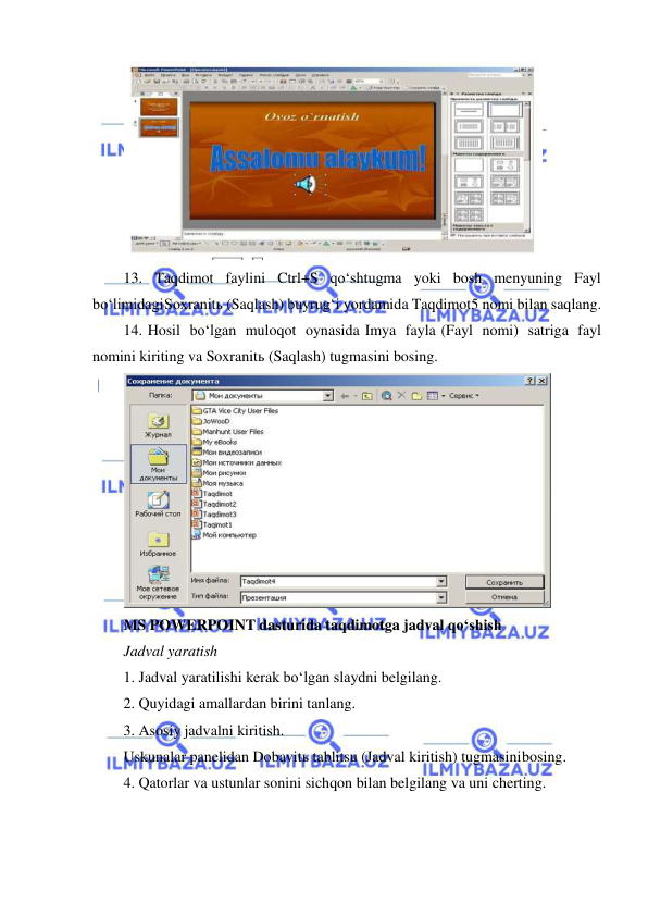  
 
 
13. Taqdimot faylini Ctrl+S qo‘shtugma yoki bosh menyuning Fayl 
bo‘limidagi Soxranitь (Saqlash) buyrug‘i yordamida Taqdimot5 nomi bilan saqlang. 
14. Hosil bo‘lgan muloqot oynasida Imya fayla (Fayl nomi) satriga fayl 
nomini kiriting va Soxranitь (Saqlash) tugmasini bosing. 
 
MS POWERPOINT dasturida taqdimotga jadval qo‘shish 
Jadval yaratish 
1. Jadval yaratilishi kerak bo‘lgan slaydni belgilang. 
2. Quyidagi amallardan birini tanlang. 
3. Asosiy jadvalni kiritish. 
Uskunalar panelidan Dobavitь tablitsu (Jadval kiritish) tugmasini bosing. 
4. Qatorlar va ustunlar sonini sichqon bilan belgilang va uni cherting. 

