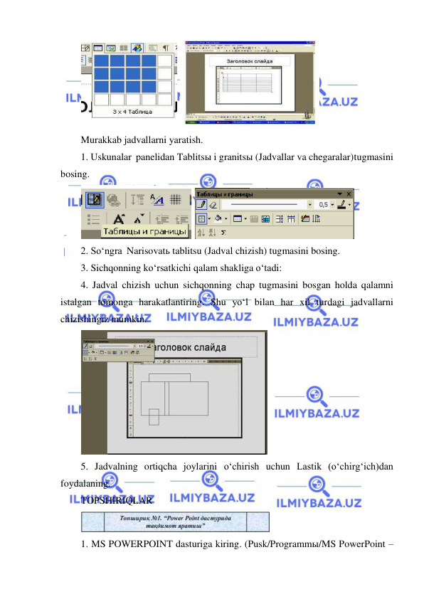  
 
 
 
Murakkab jadvallarni yaratish. 
1. Uskunalar panelidan Tablitsы i granitsы (Jadvallar va chegaralar) tugmasini 
bosing. 
 
 
2. So‘ngra Narisovatь tablitsu (Jadval chizish) tugmasini bosing. 
3. Sichqonning ko‘rsatkichi qalam shakliga o‘tadi: 
4. Jadval chizish uchun sichqonning chap tugmasini bosgan holda qalamni 
istalgan tomonga harakatlantiring. Shu yo‘l bilan har xil turdagi jadvallarni 
chizishingiz mumkin. 
 
5. Jadvalning ortiqcha joylarini o‘chirish uchun Lastik (o‘chirg‘ich)dan 
foydalaning. 
TOPSHIRIQLAR 
 
1. MS POWERPOINT dasturiga kiring. (Pusk/Programmы/MS PowerPoint – 
