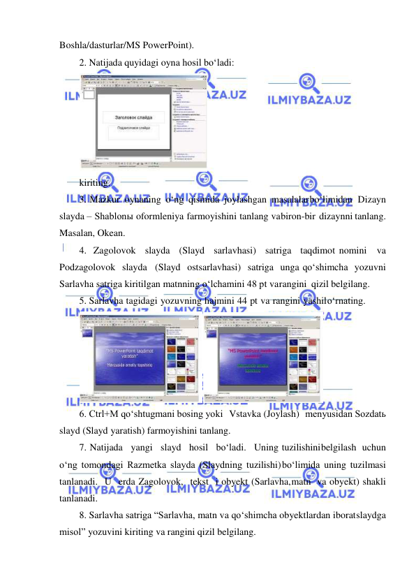  
 
Boshla/dasturlar/MS PowerPoint). 
2. Natijada quyidagi oyna hosil bo‘ladi: 
 
kiriting. 
3. Mazkur oynaning o‘ng qismida joylashgan masalalar bo‘limidan Dizayn 
slayda – Shablonы oformleniya farmoyishini tanlang va biron-bir dizaynni tanlang. 
Masalan, Okean. 
4. Zagolovok slayda (Slayd sarlavhasi) satriga taqdimot nomini va 
Podzagolovok slayda (Slayd ostsarlavhasi) satriga unga qo‘shimcha yozuvni 
Sarlavha satriga kiritilgan matnning o‘lchamini 48 pt va rangini qizil belgilang. 
5. Sarlavha tagidagi yozuvning hajmini 44 pt va rangini yashil o‘rnating. 
 
6. Ctrl+M qo‘shtugmani bosing yoki Vstavka (Joylash) menyusidan Sozdatь 
slayd (Slayd yaratish) farmoyishini tanlang. 
7. Natijada yangi slayd hosil bo‘ladi. Uning tuzilishini belgilash uchun 
o‘ng tomondagi Razmetka slayda (Slaydning tuzilishi) bo‘limida uning tuzilmasi 
tanlanadi. U erda Zagolovok, tekst i obyekt (Sarlavha, matn va obyekt) shakli 
tanlanadi. 
8. Sarlavha satriga “Sarlavha, matn va qo‘shimcha obyektlardan iborat slaydga 
misol” yozuvini kiriting va rangini qizil belgilang. 
