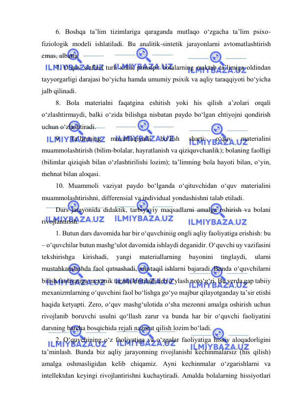  
 
6. Boshqa ta’lim tizimlariga qaraganda mutlaqo o‘zgacha ta’lim psixo-
fiziologik modeli ishlatiladi. Bu analitik-sintetik jarayonlarni avtomatlashtirish 
emas, albatta.  
7. O‘quv sinflari turli xillik prinsipi: bolalarning maktab ta’limiga oldindan 
tayyorgarligi darajasi bo‘yicha hamda umumiy psixik va aqliy taraqqiyoti bo‘yicha 
jalb qilinadi.  
8. Bola materialni faqatgina eshitish yoki his qilish a’zolari orqali 
o‘zlashtirmaydi, balki o‘zida bilishga nisbatan paydo bo‘lgan ehtiyojni qondirish 
uchun o‘zlashtiradi.  
9. 
Ta’limning 
muvaffaqiyatli 
bo‘lish 
sharti: 
o‘quv 
materialini 
muammolashtirish (bilim-bolalar, hayratlanish va qiziquvchanlik); bolaning faolligi 
(bilimlar qiziqish bilan o‘zlashtirilishi lozim); ta’limning bola hayoti bilan, o‘yin, 
mehnat bilan aloqasi.  
10. Muammoli vaziyat paydo bo‘lganda o‘qituvchidan o‘quv materialini 
muammolashtirishni, differensial va individual yondashishni talab etiladi.  
Dars jarayonida didaktik, tarbiyaviy maqsadlarni amalga oshirish va bolani 
rivojlantirish.  
1. Butun dars davomida har bir o‘quvchiniig ongli aqliy faoliyatiga erishish: bu 
– o‘quvchilar butun mashg‘ulot davomida ishlaydi deganidir. O‘quvchi uy vazifasini 
tekshirishga 
kirishadi, 
yangi 
materiallarning 
bayonini 
tinglaydi, 
ularni 
mustahkamlashda faol qatnashadi, mustaqil ishlarni bajaradi. Bunda o‘quvchilarni 
bilish faoliyatiga mexanik tarzda kiritiladi deb o‘ylash noto‘g‘ri. Bu yerda gap tabiiy 
mexanizmlarning o‘quvchini faol bo‘lishga go‘yo majbur qilayotganday ta’sir etishi 
haqida ketyapti. Zero, o‘quv mashg‘ulotida o‘sha mezonni amalga oshirish uchun 
rivojlanib boruvchi usulni qo‘llash zarur va bunda har bir o‘quvchi faoliyatini 
darsning barcha bosqichida rejali nazorat qilish lozim bo‘ladi.  
2. O‘quvchining o‘z faoliyatiga va o‘zgalar faoliyatiga hissiy aloqadorligini 
ta’minlash. Bunda biz aqliy jarayonning rivojlanishi kechinmalarsiz (his qilish) 
amalga oshmasligidan kelib chiqamiz. Ayni kechinmalar o‘zgarishlarni va 
intellektdan keyingi rivojlantirishni kuchaytiradi. Amalda bolalarning hissiyotlari 
