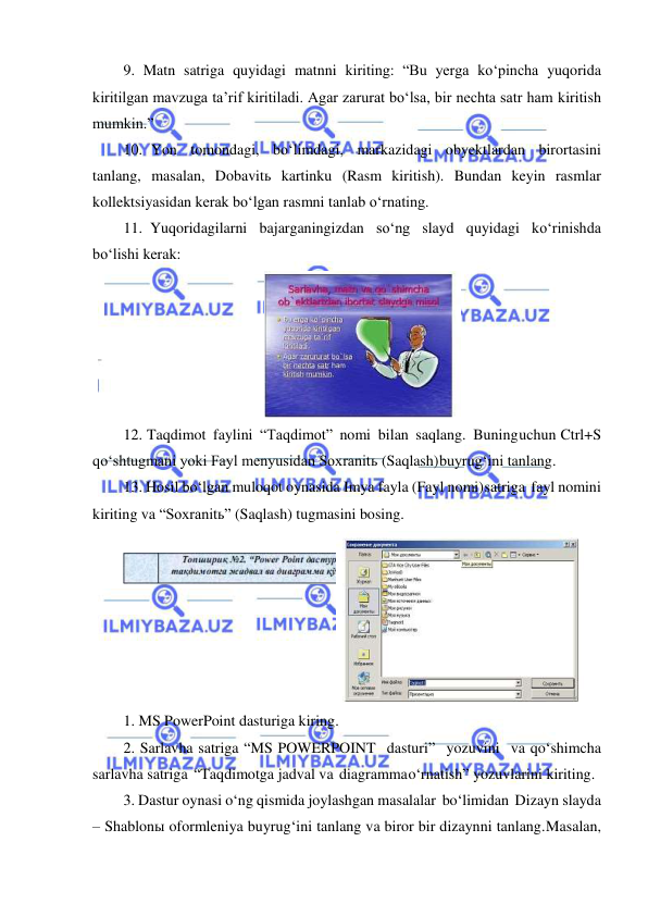  
 
9. Matn satriga quyidagi matnni kiriting: “Bu yerga ko‘pincha yuqorida 
kiritilgan mavzuga ta’rif kiritiladi. Agar zarurat bo‘lsa, bir nechta satr ham kiritish 
mumkin.” 
10. Yon tomondagi, bo‘limdagi, markazidagi obyektlardan birortasini 
tanlang, masalan, Dobavitь kartinku (Rasm kiritish). Bundan keyin rasmlar 
kollektsiyasidan kerak bo‘lgan rasmni tanlab o‘rnating. 
11. Yuqoridagilarni bajarganingizdan so‘ng slayd quyidagi ko‘rinishda 
bo‘lishi kerak: 
 
12. Taqdimot faylini “Taqdimot” nomi bilan saqlang. Buning uchun Ctrl+S 
qo‘shtugmani yoki Fayl menyusidan Soxranitь (Saqlash) buyrug‘ini tanlang. 
13. Hosil bo‘lgan muloqot oynasida Imya fayla (Fayl nomi) satriga fayl nomini 
kiriting va “Soxranitь” (Saqlash) tugmasini bosing. 
 
1. MS PowerPoint dasturiga kiring. 
2. Sarlavha satriga “MS POWERPOINT dasturi” yozuvini va qo‘shimcha 
sarlavha satriga “Taqdimotga jadval va diagramma o‘rnatish” yozuvlarini kiriting. 
3. Dastur oynasi o‘ng qismida joylashgan masalalar bo‘limidan Dizayn slayda 
– Shablonы oformleniya buyrug‘ini tanlang va biror bir dizaynni tanlang. Masalan, 
