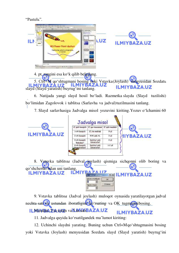  
 
“Pastelь”. 
 
4. pt, rangini esa ko‘k qilib belgilang. 
5. Ctrl+M qo‘shtugmani bosing yoki Vstavka (Joylash) menyusidan Sozdatь 
slayd (Slayd yaratish) buyrug‘ini tanlang. 
6. Natijada yangi slayd hosil bo‘ladi. Razmetka slayda (Slayd tuzilishi) 
bo‘limidan Zagolovok i tablitsa (Sarlavha va jadval) tuzilmasini tanlang. 
7. Slayd sarlavhasiga Jadvalga misol yozuvini kiriting. Yozuv o‘lchamini 60
. 
8. Vstavka tablitsы (Jadval joylash) qismiga sichqonni olib boring va 
qo‘shchertki bilan uni tanlang. 
 
9. Vstavka tablitsы (Jadval joylash) muloqot oynasida yaratilayotgan jadval 
nechta satr va ustundan iboratligini ko‘rsating va OK tugmasini bosing. 
Masalan, 3 ta ustun va 5 ta satr. 
11. Jadvalga quyida ko‘rsatilgandek ma’lumot kiriting: 
12. Uchinchi slaydni yarating. Buning uchun Ctrl+M qo‘shtugmasini bosing 
yoki Vstavka (Joylash) menyusidan Sozdatь slayd (Slayd yaratish) buyrug‘ini 
