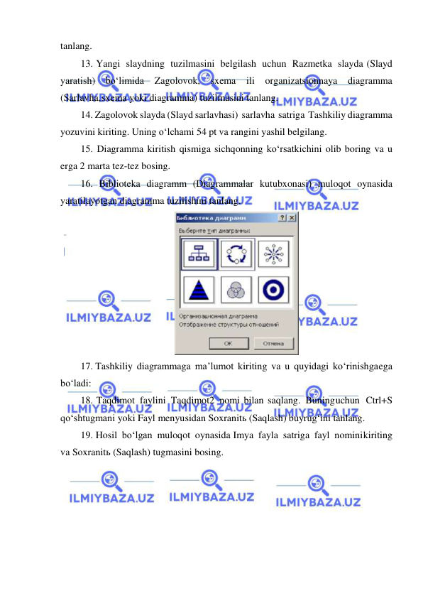  
 
tanlang. 
13. Yangi slaydning tuzilmasini belgilash uchun Razmetka slayda (Slayd 
yaratish) bo‘limida 
Zagolovok, sxema 
ili organizatsionnaya diagramma 
(Sarlavha, sxema yoki diagramma) tuzilmasini tanlang. 
14. Zagolovok slayda (Slayd sarlavhasi) sarlavha satriga Tashkiliy diagramma 
yozuvini kiriting. Uning o‘lchami 54 pt va rangini yashil belgilang. 
15. Diagramma kiritish qismiga sichqonning ko‘rsatkichini olib boring va u 
erga 2 marta tez-tez bosing. 
16. Biblioteka diagramm (Diagrammalar kutubxonasi) muloqot oynasida 
yaratilayotgan diagramma tuzilishini tanlang. 
 
17. Tashkiliy diagrammaga ma’lumot kiriting va u quyidagi ko‘rinishga ega 
bo‘ladi: 
18. Taqdimot faylini Taqdimot2 nomi bilan saqlang. Buning uchun Ctrl+S 
qo‘shtugmani yoki Fayl menyusidan Soxranitь (Saqlash) buyrug‘ini tanlang. 
19. Hosil bo‘lgan muloqot oynasida Imya fayla satriga fayl nomini kiriting 
va Soxranitь (Saqlash) tugmasini bosing. 
