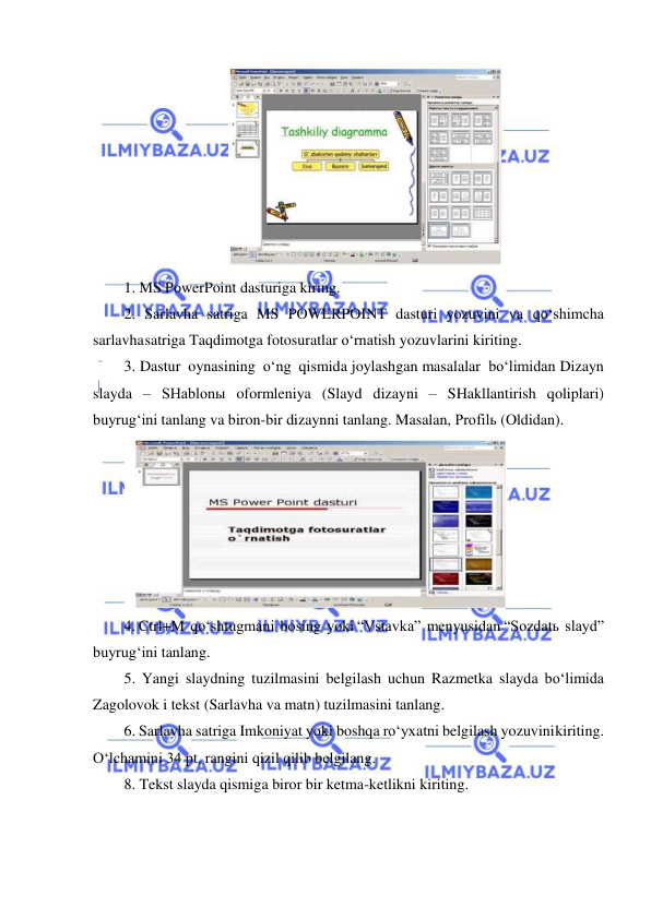  
 
 
1. MS PowerPoint dasturiga kiring. 
2. Sarlavha satriga MS POWERPOINT dasturi yozuvini va qo‘shimcha 
sarlavha satriga Taqdimotga fotosuratlar o‘rnatish yozuvlarini kiriting. 
3. Dastur oynasining o‘ng qismida joylashgan masalalar bo‘limidan Dizayn 
slayda – SHablonы oformleniya (Slayd dizayni – SHakllantirish qoliplari) 
buyrug‘ini tanlang va biron-bir dizaynni tanlang. Masalan, Profilь (Oldidan). 
 
4. Ctrl+M qo‘shtugmani bosing yoki “Vstavka” menyusidan “Sozdatь slayd” 
buyrug‘ini tanlang. 
5. Yangi slaydning tuzilmasini belgilash uchun Razmetka slayda bo‘limida 
Zagolovok i tekst (Sarlavha va matn) tuzilmasini tanlang. 
6. Sarlavha satriga Imkoniyat yoki boshqa ro‘yxatni belgilash yozuvini kiriting. 
O‘lchamini 34 pt, rangini qizil qilib belgilang. 
8. Tekst slayda qismiga biror bir ketma-ketlikni kiriting.  
