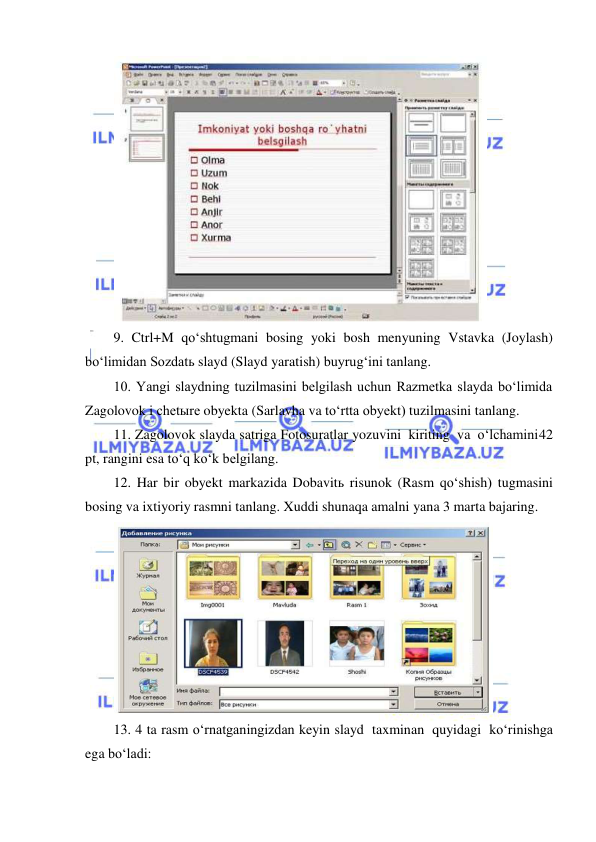  
 
 
9. Ctrl+M qo‘shtugmani bosing yoki bosh menyuning Vstavka (Joylash) 
bo‘limidan Sozdatь slayd (Slayd yaratish) buyrug‘ini tanlang. 
10. Yangi slaydning tuzilmasini belgilash uchun Razmetka slayda bo‘limida 
Zagolovok i chetыre obyekta (Sarlavha va to‘rtta obyekt) tuzilmasini tanlang. 
11. Zagolovok slayda satriga Fotosuratlar yozuvini kiriting va o‘lchamini 42 
pt, rangini esa to‘q ko‘k belgilang. 
12. Har bir obyekt markazida Dobavitь risunok (Rasm qo‘shish) tugmasini 
bosing va ixtiyoriy rasmni tanlang. Xuddi shunaqa amalni yana 3 marta bajaring. 
 
13. 4 ta rasm o‘rnatganingizdan keyin slayd taxminan quyidagi ko‘rinishga 
ega bo‘ladi: 
