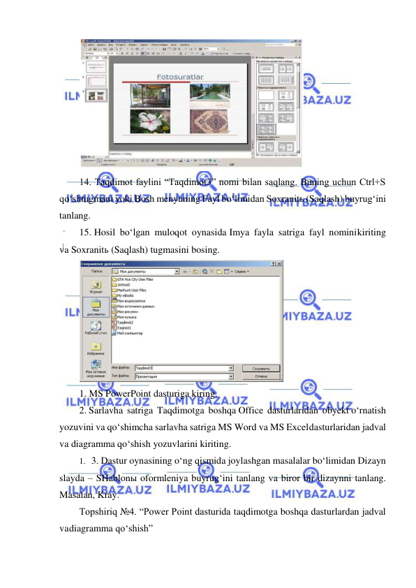  
 
 
14. Taqdimot faylini “Taqdimot3” nomi bilan saqlang. Buning uchun Ctrl+S 
qo‘shtugmani yoki Bosh menyuning Fayl bo‘limidan Soxranitь (Saqlash) buyrug‘ini 
tanlang. 
15. Hosil bo‘lgan muloqot oynasida Imya fayla satriga fayl nomini kiriting 
va Soxranitь (Saqlash) tugmasini bosing. 
 
1. MS PowerPoint dasturiga kiring. 
2. Sarlavha satriga Taqdimotga boshqa Office dasturlaridan obyekt o‘rnatish 
yozuvini va qo‘shimcha sarlavha satriga MS Word va MS Excel dasturlaridan jadval 
va diagramma qo‘shish yozuvlarini kiriting. 
1. 3. Dastur oynasining o‘ng qismida joylashgan masalalar bo‘limidan Dizayn 
slayda – SHablonы oformleniya buyrug‘ini tanlang va biror bir dizaynni tanlang. 
Masalan, Kray. 
Topshiriq №4. “Power Point dasturida taqdimotga boshqa dasturlardan jadval 
va diagramma qo‘shish” 

