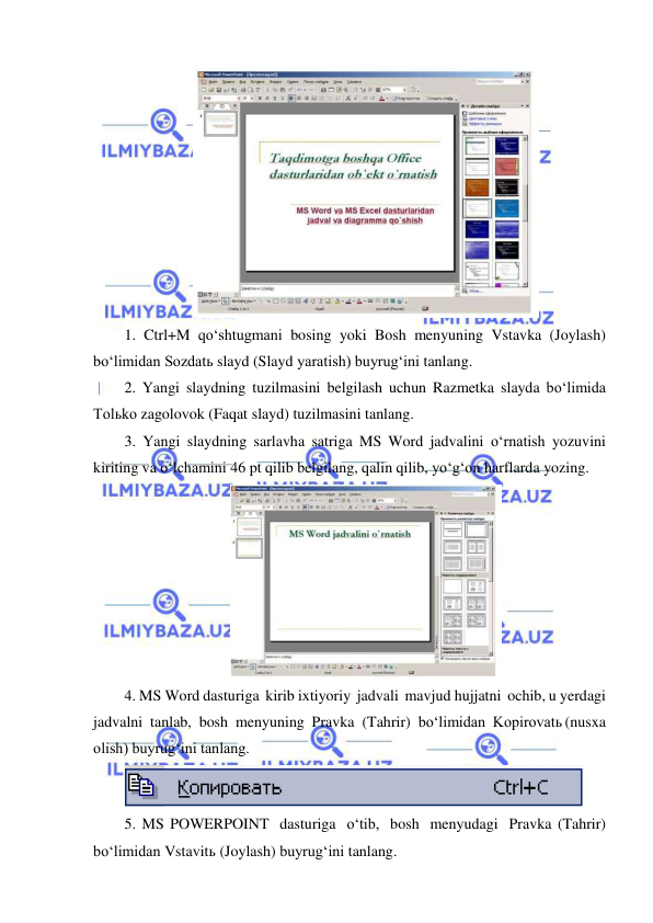  
 
 
1. Ctrl+M qo‘shtugmani bosing yoki Bosh menyuning Vstavka (Joylash) 
bo‘limidan Sozdatь slayd (Slayd yaratish) buyrug‘ini tanlang. 
2. Yangi slaydning tuzilmasini belgilash uchun Razmetka slayda bo‘limida 
Tolьko zagolovok (Faqat slayd) tuzilmasini tanlang. 
3. Yangi slaydning sarlavha satriga MS Word jadvalini o‘rnatish yozuvini 
kiriting va o‘lchamini 46 pt qilib belgilang, qalin qilib, yo‘g‘on harflarda yozing. 
 
4. MS Word dasturiga kirib ixtiyoriy jadvali mavjud hujjatni ochib, u yerdagi 
jadvalni tanlab, bosh menyuning Pravka (Tahrir) bo‘limidan Kopirovatь (nusxa 
olish) buyrug‘ini tanlang. 
 
5. MS POWERPOINT dasturiga o‘tib, bosh menyudagi Pravka (Tahrir) 
bo‘limidan Vstavitь (Joylash) buyrug‘ini tanlang. 
