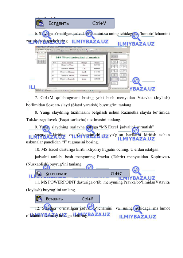  
 
 
6. Slaydga o‘rnatilgan jadval o‘lchamini va uning ichidagi ma’lumot o‘lchamini 
zaruriy holatga keltiring. 
 
7. Ctrl+M qo‘shtugmani bosing yoki bosh menyudan Vstavka (Joylash) 
bo‘limidan Sozdatь slayd (Slayd yaratish) buyrug‘ini tanlang. 
8. Yangi slaydning tuzilmasini belgilash uchun Razmetka slayda bo‘limida 
Tolьko zagolovok (Faqat sarlavha) tuzilmasini tanlang. 
9. Yangi slaydning sarlavha satriga “MS Excel jadvalini o‘rnatish” 
yozuvini kiriting va o‘lchamini 46 pt, yo‘g‘on harflarni kiritish uchun 
uskunalar panelidan “J” tugmasini bosing. 
10. MS Excel dasturiga kirib, ixtiyoriy hujjatni oching. U erdan istalgan 
jadvalni tanlab, bosh menyuning Pravka (Tahrir) menyusidan Kopirovatь 
(Nusxa olish) buyrug‘ini tanlang. 
 
11. MS POWERPOINT dasturiga o‘tib, menyuning Pravka bo‘limidan Vstavitь 
(Joylash) buyrug‘ini tanlang. 
 
12. Slaydga o‘rnatilgan jadval o‘lchamini va uning ichidagi ma’lumot 
o‘lchamini zaruriy holatga keltiring. 
