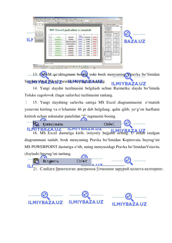  
 
 
13. Ctrl+M qo‘shtugmani bosing yoki bosh menyuning Vstavka bo‘limidan 
Sozdatь slayd (Slayd yaratish) buyrug‘ini tanlang. 
14. Yangi slaydni tuzilmasini belgilash uchun Razmetka slayda bo‘limida 
Tolьko zagolovok (faqat sarlavha) tuzilmasini tanlang. 
15. Yangi slaydning sarlavha satriga MS Excel diagrammasini o‘rnatish 
yozuvini kiriting va o‘lchamini 46 pt deb belgilang, qalin qilib, yo‘g‘on harflarni 
kiritish uchun uskunalar panelidan “J” tugmasini bosing. 
 
16. MS Excel dasturiga kirib, ixtiyoriy hujjatni oching. U erdan istalgan 
diagrammani tanlab, bosh menyuning Pravka bo‘limidan Kopirovatь buyrug‘ini 
MS POWERPOINT dasturiga o‘tib, uning menyusidagi Pravka bo‘limidan Vstavitь 
(Joylash) buyrug‘ini tanlang. 
