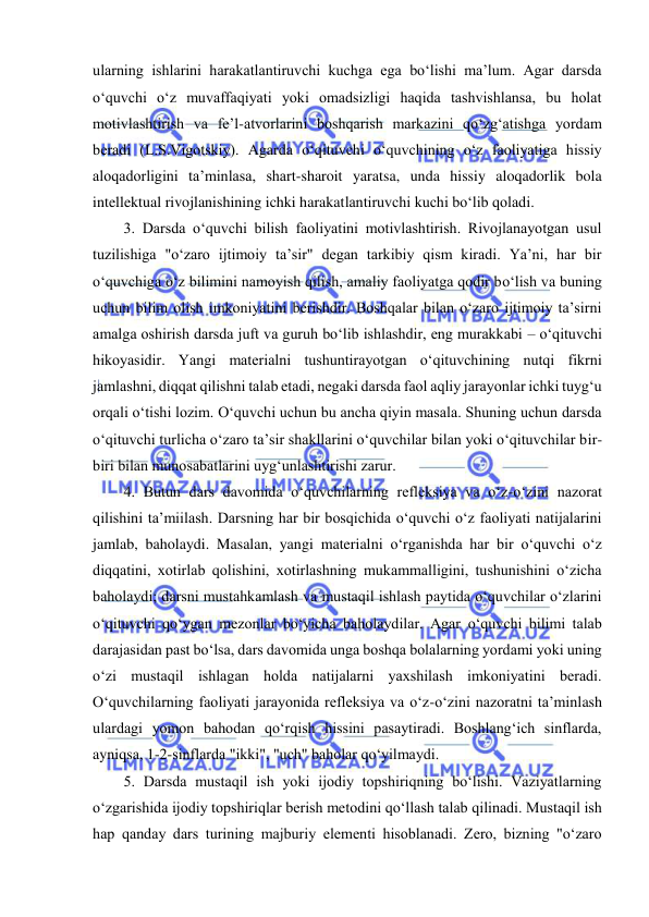  
 
ularning ishlarini harakatlantiruvchi kuchga ega bo‘lishi ma’lum. Agar darsda 
o‘quvchi o‘z muvaffaqiyati yoki omadsizligi haqida tashvishlansa, bu holat 
motivlashtirish va fe’l-atvorlarini boshqarish markazini qo‘zg‘atishga yordam 
beradi (L.S.Vigotskiy). Agarda o‘qituvchi o‘quvchining o‘z faoliyatiga hissiy 
aloqadorligini ta’minlasa, shart-sharoit yaratsa, unda hissiy aloqadorlik bola 
intellektual rivojlanishining ichki harakatlantiruvchi kuchi bo‘lib qoladi.  
3. Darsda o‘quvchi bilish faoliyatini motivlashtirish. Rivojlanayotgan usul 
tuzilishiga "o‘zaro ijtimoiy ta’sir" degan tarkibiy qism kiradi. Ya’ni, har bir 
o‘quvchiga o‘z bilimini namoyish qilish, amaliy faoliyatga qodir bo‘lish va buning 
uchun bilim olish imkoniyatini berishdir. Boshqalar bilan o‘zaro ijtimoiy ta’sirni 
amalga oshirish darsda juft va guruh bo‘lib ishlashdir, eng murakkabi – o‘qituvchi 
hikoyasidir. Yangi materialni tushuntirayotgan o‘qituvchining nutqi fikrni 
jamlashni, diqqat qilishni talab etadi, negaki darsda faol aqliy jarayonlar ichki tuyg‘u 
orqali o‘tishi lozim. O‘quvchi uchun bu ancha qiyin masala. Shuning uchun darsda 
o‘qituvchi turlicha o‘zaro ta’sir shakllarini o‘quvchilar bilan yoki o‘qituvchilar bir-
biri bilan munosabatlarini uyg‘unlashtirishi zarur.  
4. Butun dars davomida o‘quvchilarning refleksiya va o‘z-o‘zini nazorat 
qilishini ta’miilash. Darsning har bir bosqichida o‘quvchi o‘z faoliyati natijalarini 
jamlab, baholaydi. Masalan, yangi materialni o‘rganishda har bir o‘quvchi o‘z 
diqqatini, xotirlab qolishini, xotirlashning mukammalligini, tushunishini o‘zicha 
baholaydi; darsni mustahkamlash va mustaqil ishlash paytida o‘quvchilar o‘zlarini 
o‘qituvchi qo‘ygan mezonlar bo‘yicha baholaydilar. Agar o‘quvchi bilimi talab 
darajasidan past bo‘lsa, dars davomida unga boshqa bolalarning yordami yoki uning 
o‘zi mustaqil ishlagan holda natijalarni yaxshilash imkoniyatini beradi. 
O‘quvchilarning faoliyati jarayonida refleksiya va o‘z-o‘zini nazoratni ta’minlash 
ulardagi yomon bahodan qo‘rqish hissini pasaytiradi. Boshlang‘ich sinflarda, 
ayniqsa, 1-2-sinflarda "ikki", "uch" baholar qo‘yilmaydi.  
5. Darsda mustaqil ish yoki ijodiy topshiriqning bo‘lishi. Vaziyatlarning 
o‘zgarishida ijodiy topshiriqlar berish metodini qo‘llash talab qilinadi. Mustaqil ish 
hap qanday dars turining majburiy elementi hisoblanadi. Zero, bizning "o‘zaro 
