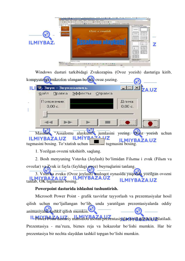  
 
 
Windows dasturi tarkibidagi Zvukozapisь (Ovoz yozish) dasturiga kirib, 
kompyuterga mikrofon ulangan bo‘lsa, ovoz yozing. 
 
Masalan, “Assalomu alaykum!” jumlasini yozing. Ovoz yozish uchun 
tugmasini bosing. To‘xtatish uchun 
 tugmasini bosing. 
1. Yozilgan ovozni tekshirib, saqlang. 
2. Bosh menyuning Vstavka (Joylash) bo‘limidan Filьmы i zvuk (Filьm va 
ovozlar) va Zvuk iz fayla (fayldagi ovoz) buyruqlarini tanlang. 
3. Vstavka zvuka (Ovoz joylash) muloqot oynasida yuqorida yozilgan ovozni 
tanlab, OK tugmasini bosing. 
Powerpoint dasturida ishlashni tushuntirish.  
Microsoft Power Point - grafik tasvirlar tayyorlash va prezentasiyalar hosil 
qilish uchun mo‘ljallangan bo‘lib, unda yaratilgan prezentasiyalarda oddiy 
animasiyalar tashkil qilish mumkin.  
Power Point dasturiy mahsuloti asosan prezentasiyalar hosil qilishda ishlatiladi. 
Prezentasiya - ma’ruza, biznes reja va hokazolar bo‘lishi mumkin. Har bir 
prezentasiya bir nechta slayddan tashkil topgan bo‘lishi mumkin.  
