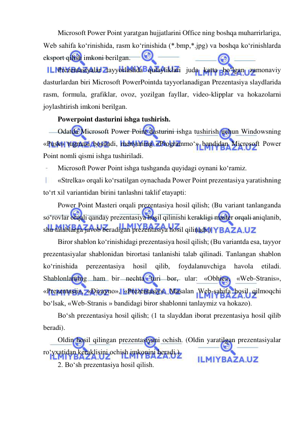  
 
Microsoft Power Point yaratgan hujjatlarini Office ning boshqa muharrirlariga, 
Web sahifa ko‘rinishida, rasm ko‘rinishida (*.bmp,*.jpg) va boshqa ko‘rinishlarda 
eksport qilish imkoni berilgan.  
Prezentasiyalar tayyorlashda qulayliklari juda katta bo‘lgan zamonaviy 
dasturlardan biri Microsoft PowerPointda tayyorlanadigan Prezentasiya slaydlarida 
rasm, formula, grafiklar, ovoz, yozilgan fayllar, video-klipplar va hokazolarni 
joylashtirish imkoni berilgan.  
Powerpoint dasturini ishga tushirish.  
Odatda Microsoft Power Point dasturini ishga tushirish uchun Windowsning 
«Pusk» tugmasi bosiladi, menyuning «Programmo‘» bandidan Microsoft Power 
Point nomli qismi ishga tushiriladi.  
Microsoft Power Point ishga tushganda quyidagi oynani ko‘ramiz.  
«Strelka» orqali ko‘rsatilgan oynachada Power Point prezentasiya yaratishning 
to‘rt xil variantidan birini tanlashni taklif etayapti:  
Power Point Masteri orqali prezentasiya hosil qilish; (Bu variant tanlanganda 
so‘rovlar orqali qanday prezentasiya hosil qilinishi kerakligi master orqali aniqlanib, 
shu talablarga javob beradigan prezentasiya hosil qilinadi.)  
Biror shablon ko‘rinishidagi prezentasiya hosil qilish; (Bu variantda esa, tayyor 
prezentasiyalar shablonidan birortasi tanlanishi talab qilinadi. Tanlangan shablon 
ko‘rinishida 
perezentasiya 
hosil 
qilib, 
foydalanuvchiga 
havola 
etiladi. 
Shablonlarning ham bir nechta turi bor, ular: «Obhie», «Web-Stranis», 
«Prezentasii», «Dizayno», «Prezentasiy». Masalan Web-sahifa hosil qilmoqchi 
bo‘lsak, «Web-Stranis » bandidagi biror shablonni tanlaymiz va hokazo). 
Bo‘sh prezentasiya hosil qilish; (1 ta slayddan iborat prezentasiya hosil qilib 
beradi). 
Oldin hosil qilingan prezentasiyani ochish. (Oldin yaratilgan prezentasiyalar 
ro‘yxatidan keraklisini ochish imkonini beradi.)  
2. Bo‘sh prezentasiya hosil qilish. 
