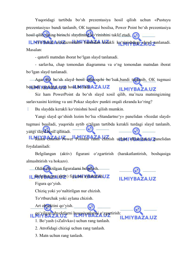  
 
Yuqoridagi tartibda bo‘sh prezentasiya hosil qilish uchun «Pustuyu 
prezentasiyu» bandi tanlanib, OК tugmasi bosilsa, Power Point bo‘sh prezentasiya 
hosil qilib, uning birinchi slaydining ko‘rinishini taklif etadi.  
«Vo‘berite avtorazmetku» bandidan kerakli ko‘rinishdagi slayd tanlanadi. 
Masalan:  
- qatorli matndan iborat bo‘lgan slayd tanlanadi.  
- sarlavha, chap tomondan diagramma va o‘ng tomondan matndan iborat 
bo‘lgan slayd tanlanadi.  
Agar biz bo‘sh slayd hosil qilmoqchi bo‘lsak,bandi tanlanib, OК tugmasi 
bosiladi. quyidagi oyna hosil bo‘ladi:  
Siz ham PowerPoint da bo‘sh slayd xosil qilib, ma’ruza matningizning 
sarlavxasini kiriting va uni Pokaz slaydov punkti orqali ekranda ko‘ring?  
Bu slaydda kerakli ko‘rinishni hosil qilish mumkin.  
Yangi slayd qo‘shish lozim bo‘lsa «Standartno‘y» panelidan «Sozdat slayd» 
tugmasi bosiladi, yuqorida aytib o‘tilgan tartibda kerakli turdagi slayd tanlanib, 
yangi slayd hosil qilinadi.  
Rasm chizish Power Pointda rasm chizish uchun «Risovanie» panelidan 
foydalaniladi:  
Belgilangan (aktiv) figurani o‘zgartirish (harakatlantirish, boshqasiga 
almashtirish va hokazo). 
Oldin chizilgan figuralarni belgilash. 
Belgilangan (aktiv) figurani aylantirish. 
Figura qo‘yish. 
Chiziq yoki yo‘naltirilgan nur chizish. 
To‘rtburchak yoki aylana chizish. 
Art obyektini qo‘yish. 
qo‘yilgan obyektlarni hususiyatlarini o‘zgartirish: 
1. Bo‘yash («Zalivka») uchun rang tanlash. 
2. Atrofidagi chiziqi uchun rang tanlash. 
3. Matn uchun rang tanlash. 
