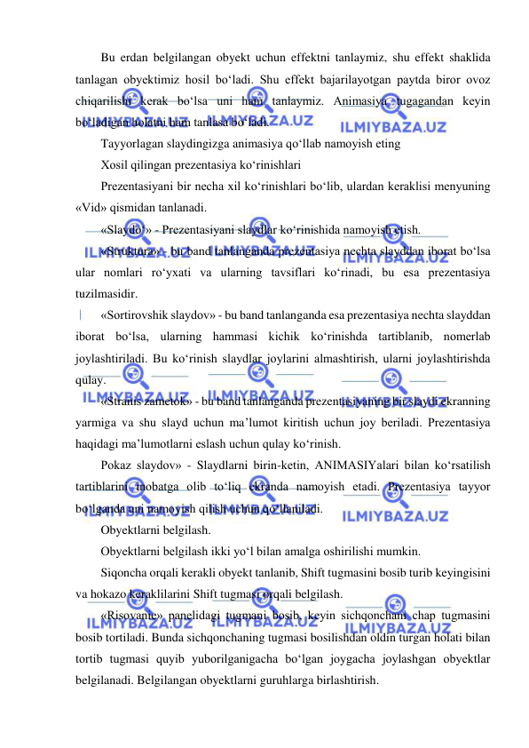  
 
Bu erdan belgilangan obyekt uchun effektni tanlaymiz, shu effekt shaklida 
tanlagan obyektimiz hosil bo‘ladi. Shu effekt bajarilayotgan paytda biror ovoz 
chiqarilishi kerak bo‘lsa uni ham tanlaymiz. Animasiya tugagandan keyin 
bo‘ladigan holatni ham tanlasa bo‘ladi.  
Tayyorlagan slaydingizga animasiya qo‘llab namoyish eting  
Xosil qilingan prezentasiya ko‘rinishlari  
Prezentasiyani bir necha xil ko‘rinishlari bo‘lib, ulardan keraklisi menyuning 
«Vid» qismidan tanlanadi.  
«Slaydo‘» - Prezentasiyani slaydlar ko‘rinishida namoyish etish.  
«Struktura» - bu band tanlanganda prezentasiya nechta slayddan iborat bo‘lsa 
ular nomlari ro‘yxati va ularning tavsiflari ko‘rinadi, bu esa prezentasiya 
tuzilmasidir.  
«Sortirovshik slaydov» - bu band tanlanganda esa prezentasiya nechta slayddan 
iborat bo‘lsa, ularning hammasi kichik ko‘rinishda tartiblanib, nomerlab 
joylashtiriladi. Bu ko‘rinish slaydlar joylarini almashtirish, ularni joylashtirishda 
qulay.  
«Stranis zametok» - bu band tanlanganda prezentasiyaning bir slaydi ekranning 
yarmiga va shu slayd uchun ma’lumot kiritish uchun joy beriladi. Prezentasiya 
haqidagi ma’lumotlarni eslash uchun qulay ko‘rinish.  
Pokaz slaydov» - Slaydlarni birin-ketin, ANIMASIYalari bilan ko‘rsatilish 
tartiblarini inobatga olib to‘liq ekranda namoyish etadi. Prezentasiya tayyor 
bo‘lganda uni namoyish qilish uchun qo‘llaniladi.  
Obyektlarni belgilash.  
Obyektlarni belgilash ikki yo‘l bilan amalga oshirilishi mumkin. 
Siqoncha orqali kerakli obyekt tanlanib, Shift tugmasini bosib turib keyingisini 
va hokazo keraklilarini Shift tugmasi orqali belgilash.  
«Risovanie» panelidagi tugmani bosib, keyin sichqonchani chap tugmasini 
bosib tortiladi. Bunda sichqonchaning tugmasi bosilishdan oldin turgan holati bilan 
tortib tugmasi quyib yuborilganigacha bo‘lgan joygacha joylashgan obyektlar 
belgilanadi. Belgilangan obyektlarni guruhlarga birlashtirish.  
