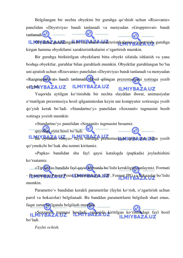  
 
Belgilangan bir nechta obyektni bir guruhga qo‘shish uchun «Risovanie» 
panelidan «Deystviya» bandi tanlanadi va menyudan «Gruppirovat» bandi 
tanlanadi.  
Obyektlar guruhlangan bo‘lsa, ularni xarakteristikalarini o‘zgartirish, guruhga 
kirgan hamma obyektlarni xarakteristikalarini o‘zgartirish mumkin.  
Bir guruhga biriktirilgan obyektlarni bitta obyekt sifatida ishlatish va yana 
boshqa obyektlar, guruhlar bilan guruhlash mumkin. Obyektlar guruhlangan bo‘lsa 
uni ajratish uchun «Risovanie» panelidan «Deystviya» bandi tanlanadi va menyudan 
«Razgruppirovat» bandi tanlanadi. Hosil qilingan prezentasiyani xotiraga yozib 
qo‘yish.  
Yuqorida aytilgan ko‘rinishda bir nechta slayddan iborat, animasiyalar 
o‘rnatilgan prezentasiya hosil qilganimizdan keyin uni kompyuter xotirasiga yozib 
qo‘yish kerak bo‘ladi. «Standartno‘y» panelidan «Soxranit» tugmasini bosib 
xotiraga yozish mumkin:  
«Standartno‘y» panelidan «Soxranit» tugmasini bosamiz.  
quyidagi oyna hosil bo‘ladi:  
Bu oynadan «Imya» fayla bandiga prezentasiyani qaysi nom bilan yozib 
qo‘ymokchi bo‘lsak shu nomni kiritamiz.  
«Papka» bandidan shu fayl qaysi katalogda (papkada) joylashishini 
ko‘rsatamiz.  
«Tip fayla» bandida fayl qaysi formatda bo‘lishi kerakligini tanlaymiz. Formati 
– Prezentasiya Power Point, Demonstrasiya , GIF, Format JPG va hokazolar bo‘lishi 
mumkin.  
Parametro‘» bandidan kerakli parametrlar (faylni ko‘rish, o‘zgartirish uchun 
parol va hokazolar) belgilanadi. Bu banddan parametrlarni belgilash shart emas, 
faqat zarur bo‘lganda belgilash mumkin.  
«Soxranit» tugmasi bosiladi, yuqorida kiritilgan ko‘rinishdagi fayl hosil 
bo‘ladi.  
Faylni ochish.  
