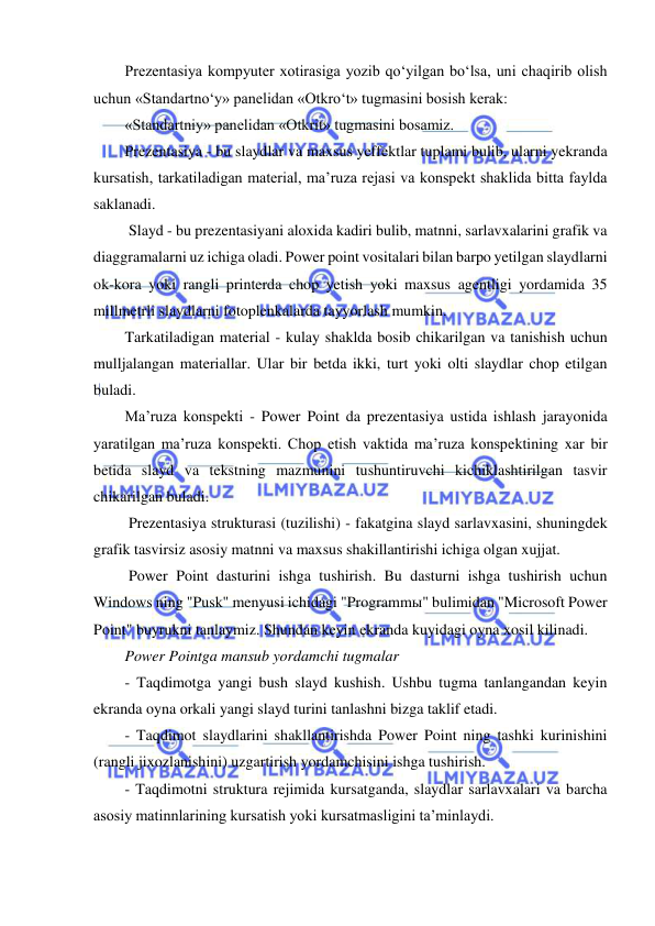  
 
Prezentasiya kompyuter xotirasiga yozib qo‘yilgan bo‘lsa, uni chaqirib olish 
uchun «Standartno‘y» panelidan «Otkro‘t» tugmasini bosish kerak: 
«Standartniy» panelidan «Otkrit» tugmasini bosamiz.  
Prezentasiya - bu slaydlar va maxsus yeffektlar tuplami bulib, ularni yekranda 
kursatish, tarkatiladigan material, ma’ruza rejasi va konspekt shaklida bitta faylda 
saklanadi.  
 Slayd - bu prezentasiyani aloxida kadiri bulib, matnni, sarlavxalarini grafik va 
diaggramalarni uz ichiga oladi. Power point vositalari bilan barpo yetilgan slaydlarni 
ok-kora yoki rangli printerda chop yetish yoki maxsus agentligi yordamida 35 
millmetrli slaydlarni fotoplenkalarda tayyorlash mumkin.  
Tarkatiladigan material - kulay shaklda bosib chikarilgan va tanishish uchun 
mulljalangan materiallar. Ular bir betda ikki, turt yoki olti slaydlar chop etilgan 
buladi.  
Ma’ruza konspekti - Power Point da prezentasiya ustida ishlash jarayonida 
yaratilgan ma’ruza konspekti. Chop etish vaktida ma’ruza konspektining xar bir 
betida slayd va tekstning mazmunini tushuntiruvchi kichiklashtirilgan tasvir 
chikarilgan buladi.  
 Prezentasiya strukturasi (tuzilishi) - fakatgina slayd sarlavxasini, shuningdek 
grafik tasvirsiz asosiy matnni va maxsus shakillantirishi ichiga olgan xujjat.  
 Power Point dasturini ishga tushirish. Bu dasturni ishga tushirish uchun 
Windows ning "Pusk" menyusi ichidagi "Programmы" bulimidan "Microsoft Power 
Point" buyrukni tanlaymiz. Shundan keyin ekranda kuyidagi oyna xosil kilinadi.  
Power Pointga mansub yordamchi tugmalar  
- Taqdimotga yangi bush slayd kushish. Ushbu tugma tanlangandan keyin 
ekranda oyna orkali yangi slayd turini tanlashni bizga taklif etadi.  
- Taqdimot slaydlarini shakllantirishda Power Point ning tashki kurinishini 
(rangli jixozlanishini) uzgartirish yordamchisini ishga tushirish.  
- Taqdimotni struktura rejimida kursatganda, slaydlar sarlavxalari va barcha 
asosiy matinnlarining kursatish yoki kursatmasligini ta’minlaydi.  
