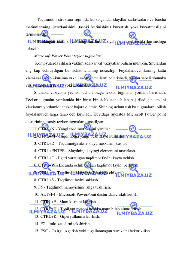  
 
- Taqdimotni struktura rejimida kursatganda, slaydlar sarlavxalari va barcha 
matinnlarining jixozlanishini (tashki kurinishini) kursatish yoki kursatmasligini 
ta’minlaydi.  
- Tanlangan matn obyektning xarflarini soyali (s tenyu) tashki kurinishiga 
utkazish.  
Microsoft Power Point tezkor tugmalari  
 Kompyuterda ishlash vaktimizda xar xil vaziyatlar bulishi mumkin. Shulardan 
eng kup uchraydigan bu sichkonchaning nosozligi. Foydalanuvchilarning katta 
kismi esa ush bu kurilma orkali asosiy amallarni bajarishadi, va shu sabali shunaka 
vaziyatlarda ish tuxtab yoki sekinlab koladi.  
Shunaka vaziyatni yechish uchun bizga tezkor tugmalar yordam berishadi. 
Tezkor tugmalar yordamida biz biror bir sichkoncha bilan bajariladigan amalni 
klaviatura yordamida tezkor bajara olamiz. Shuning uchun ush bu tugmalarni bilish 
foydalanuvchilarga talab deb kuyiladi. Kuyidagi ruyxatda Microsoft Power point 
dasturining asosiy tezkor tugmalar kursatilgan:  
1. CTRL+N - Yangi taqdimot faylini yaratish.  
2. CTRL+M - Taqdimotga yangi bush slayd kushish.  
3. CTRL+D - Taqdimotga aktiv slayd nusxasini kushish.  
4. CTRL+ENTER - Slaydning keyingi elementini taxrirlash.  
5. CTRL+O - Ilgari yaratilgan taqdimot faylni kayta ochish. 
6. CTRL+W - Ekranda ochik bulgan taqdimot faylni berkitish.  
7. CTRL+P - Taqdimotni kogozga bosmaga chikarish.  
8. CTRL+S - Taqdimot faylni saklash.  
9. F5 - Taqdimot namoyishini ishga tushirish.  
10. ALT+F4 - Microsoft PowerPoint dasturidan chikib ketish.  
11. CTRL+F - Matn kismini kidirish.  
12. CTRL+H - Topilgan matnni boshka matn bilan almashtirish.  
13. CTRL+K - Giperyullanma kushish.  
14. F7 - Imlo xatolarni tekshirish.  
15. ESC - Oxirgi uzgarish yoki tugallanmagan xarakatni bekor kilish.  
