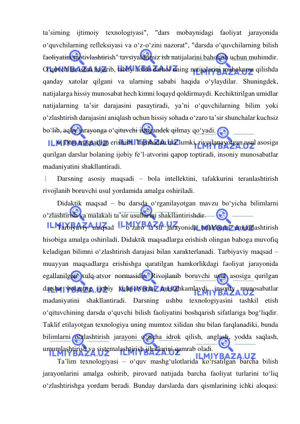  
 
ta’sirning ijtimoiy texnologiyasi", "dars mobaynidagi faoliyat jarayonida 
o‘quvchilarning refleksiyasi va o‘z-o‘zini nazorat", "darsda o‘quvchilarning bilish 
faoliyatini motivlashtirish" tavsiyalarimiz ish natijalarini baholash uchun muhimdir. 
O‘quvchilar ishni bajarib, tabiiy holda darhol uning natijalarini muhokama qilishda 
qanday xatolar qilgani va ularning sababi haqida o‘ylaydilar. Shuningdek, 
natijalarga hissiy munosabat hech kimni loqayd qoldirmaydi. Kechiktirilgan umidlar 
natijalarning ta’sir darajasini pasaytiradi, ya’ni o‘quvchilarning bilim yoki 
o‘zlashtirish darajasini aniqlash uchun hissiy sohada o‘zaro ta’sir shunchalar kuchsiz 
bo‘lib, aqliy jarayonga o‘qituvchi istagandek qilmay qo‘yadi.  
6. Dars maqsadiga erishish. Tajribadan ma’lumki, rivojlanayotgan usul asosiga 
qurilgan darslar bolaning ijobiy fe’l-atvorini qapop toptiradi, insoniy munosabatlar 
madaniyatini shakllantiradi.  
Darsning asosiy maqsadi – bola intellektini, tafakkurini teranlashtirish 
rivojlanib boruvchi usul yordamida amalga oshiriladi.  
Didaktik maqsad – bu darsda o‘rganilayotgan mavzu bo‘yicha bilimlarni 
o‘zlashtirish va malakali ta’sir usullarini shakllantirishdir.  
Tarbiyaviy maqsad – o‘zaro ta’sir jarayonida tafakkurni umumlashtirish 
hisobiga amalga oshiriladi. Didaktik maqsadlarga erishish olingan bahoga muvofiq 
keladigan bilimni o‘zlashtirish darajasi bilan xarakterlanadi. Tarbiyaviy maqsad – 
muayyan maqsadlarga erishishga qaratilgan hamkorlikdagi faoliyat jarayonida 
egallanilgan xulq-atvor normasidir. Rivojlanib boruvchi usul asosiga qurilgan 
darslar bolaning ijobiy xulq-atvorini mustahkamlaydi, insoniy munosabatlar 
madaniyatini shakllantiradi. Darsning ushbu texnologiyasini tashkil etish 
o‘qituvchining darsda o‘quvchi bilish faoliyatini boshqarish sifatlariga bog‘liqdir. 
Taklif etilayotgan texnologiya uning mumtoz xilidan shu bilan farqlanadiki, bunda 
bilimlarni o‘zlashtirish jarayoni o‘zicha idrok qilish, anglash, yodda saqlash, 
umumlashtirish va sistemalashtirish jihatlarini qamrab oladi.  
Ta’lim texnologiyasi – o‘quv mashg‘ulotlarida ko‘rsatilgan barcha bilish 
jarayonlarini amalga oshirib, pirovard natijada barcha faoliyat turlarini to‘liq 
o‘zlashtirishga yordam beradi. Bunday darslarda dars qismlarining ichki aloqasi: 
