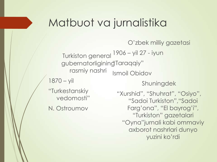 Matbuot va jurnalistika
Turkiston general 
gubernatorligining 
rasmiy nashri
1870 – yil 
“Turkestanskiy 
vedomosti”
N. Ostroumov
O’zbek milliy gazetasi
1906 – yil 27 - iyun
“Taraqqiy”
Ismoil Obidov
Shuningdek 
“Xurshid”, “Shuhrat”, “Osiyo”, 
“Sadoi Turkiston”,“Sadoi   
Farg’ona”, “El bayrog’i”, 
“Turkiston” gazetalari 
“Oyna”jurnali kabi ommaviy     
axborot nashrlari dunyo 
yuzini ko’rdi
