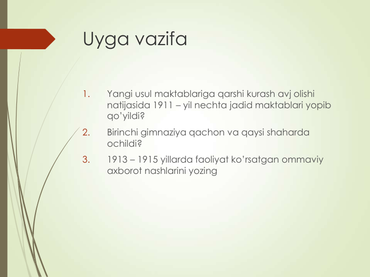 Uyga vazifa
1.
Yangi usul maktablariga qarshi kurash avj olishi 
natijasida 1911 – yil nechta jadid maktablari yopib 
qo’yildi?
2.
Birinchi gimnaziya qachon va qaysi shaharda 
ochildi?
3.
1913 – 1915 yillarda faoliyat ko’rsatgan ommaviy 
axborot nashlarini yozing
