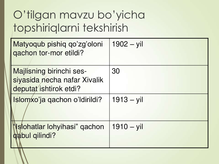 O’tilgan mavzu bo’yicha 
topshiriqlarni tekshirish
Matyoqub pishiq qo’zg’oloni 
qachon tor-mor etildi?
1902 – yil
Majlisning birinchi ses-
siyasida necha nafar Xivalik 
deputat ishtirok etdi?
30
Islomxo’ja qachon o’ldirildi?
1913 – yil 
“Islohatlar lohyihasi” qachon 
qabul qilindi?
1910 – yil 
