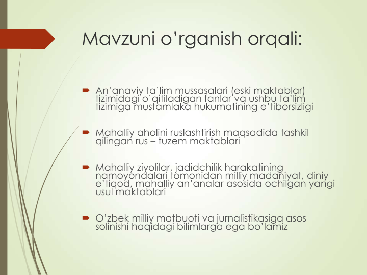 Mavzuni o’rganish orqali:
 An’anaviy ta’lim mussasalari (eski maktablar) 
tizimidagi o’qitiladigan fanlar va ushbu ta’lim 
tizimiga mustamlaka hukumatining e’tiborsizligi
 Mahalliy aholini ruslashtirish maqsadida tashkil 
qilingan rus – tuzem maktablari 
 Mahalliy ziyolilar, jadidchilik harakatining 
namoyondalari tomonidan milliy madaniyat, diniy 
e’tiqod, mahalliy an’analar asosida ochilgan yangi 
usul maktablari  
 O’zbek milliy matbuoti va jurnalistikasiga asos 
solinishi haqidagi bilimlarga ega bo’lamiz
