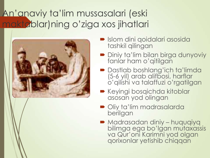 An’anaviy ta’lim mussasalari (eski 
maktablar)ning o’ziga xos jihatlari
 Islom dini qoidalari asosida 
tashkil qilingan
 Diniy ta’lim bilan birga dunyoviy 
fanlar ham o’qitilgan
 Dastlab boshlang’ich ta’limda 
(5-6 yil) arab alifbosi, harflar 
o’qilishi va talaffuzi o’rgatilgan
 Keyingi bosqichda kitoblar 
asosan yod olingan
 Oliy ta’lim madrasalarda 
berilgan
 Madrasadan diniy – huquqiyq 
bilimga ega bo’lgan mutaxassis 
va Qur’oni Karimni yod olgan 
qorixonlar yetishib chiqqan
