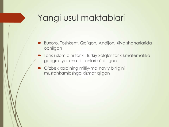 Yangi usul maktablari
 Buxoro, Toshkent, Qo’qon, Andijon, Xiva shaharlarida 
ochilgan
 Tarix (islom dini tarixi, turkiy xalqlar tarixi),matematika, 
geografiya, ona tili fanlari o’qitilgan
 O’zbek xalqining milliy-ma’naviy birligini 
mustahkamlashga xizmat qilgan
