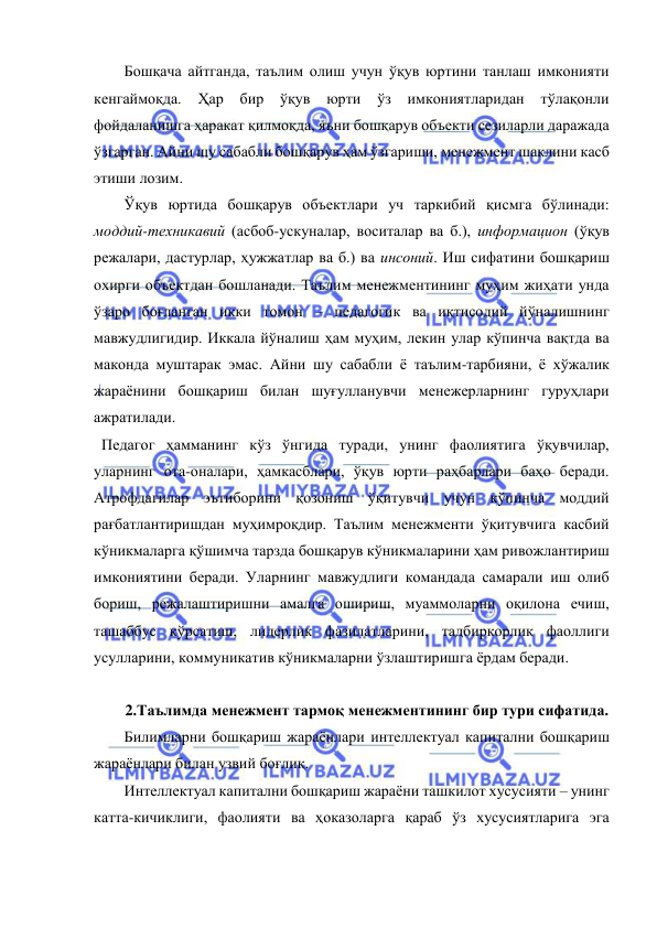  
 
Бошқача айтганда, таълим олиш учун ўқув юртини танлаш имконияти 
кенгаймоқда. 
Ҳар 
бир ўқув 
юрти 
ўз имкониятларидан 
тўлақонли 
фойдаланишга ҳаракат қилмоқда, яъни бошқарув объекти сезиларли даражада 
ўзгарган. Айни шу сабабли бошқарув ҳам ўзгариши, менежмент шаклини касб 
этиши лозим.  
Ўқув юртида бошқарув объектлари уч таркибий қисмга бўлинади: 
моддий-техникавий (асбоб-ускуналар, воситалар ва б.), информацион (ўқув 
режалари, дастурлар, ҳужжатлар ва б.) ва инсоний. Иш сифатини бошқариш 
охирги объектдан бошланади. Таълим менежментининг муҳим жиҳати унда 
ўзаро боғланган икки томон – педагогик ва иқтисодий йўналишнинг 
мавжудлигидир. Иккала йўналиш ҳам муҳим, лекин улар кўпинча вақтда ва 
маконда муштарак эмас. Айни шу сабабли ё таълим-тарбияни, ё хўжалик 
жараёнини бошқариш билан шуғулланувчи менежерларнинг гуруҳлари 
ажратилади.  
  Педагог ҳамманинг кўз ўнгида туради, унинг фаолиятига ўқувчилар, 
уларнинг ота-оналари, ҳамкасблари, ўқув юрти раҳбарлари баҳо беради. 
Атрофдагилар эътиборини қозониш ўқитувчи учун кўпинча моддий 
рағбатлантиришдан муҳимроқдир. Таълим менежменти ўқитувчига касбий 
кўникмаларга қўшимча тарзда бошқарув кўникмаларини ҳам ривожлантириш 
имкониятини беради. Уларнинг мавжудлиги командада самарали иш олиб 
бориш, режалаштиришни амалга ошириш, муаммоларни оқилона ечиш, 
ташаббус кўрсатиш, лидерлик фазилатларини, тадбиркорлик фаоллиги 
усулларини, коммуникатив кўникмаларни ўзлаштиришга ёрдам беради. 
 
2.Таълимда менежмент тармоқ менежментининг бир тури сифатида. 
Билимларни бошқариш жараёнлари интеллектуал капитални бошқариш 
жараёнлари билан узвий боғлиқ.  
Интеллектуал капитални бошқариш жараёни ташкилот хусусияти – унинг 
катта-кичиклиги, фаолияти ва ҳоказоларга қараб ўз хусусиятларига эга 
